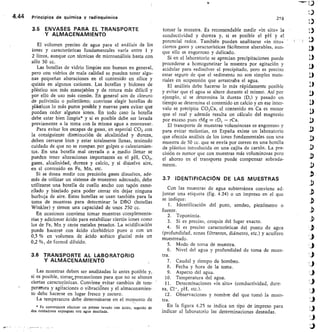 4.44	 Principios de química y radioquímica	 218
3.5 ENVASES PARA EL TRANSPORTE
Y ALMACENAMIENTO
El volumen preciso de agua para el análisis de los
iones y características fundamentales varía entre 1 y
2 litros, aunque con técnicas de microanálisis basta con
sólo 50 cc.
Las botellas de vidrio limpias son buenas en general,
pero con vidrios de mala calidad se pueden tener algu-
nas pequeñas alteraciones en el contenido en sílice y
quizás en algunos cationes. Las botellas y bidones de
plástico son más manejables y de rotura más difícil y
por ello de uso más común. En general son de cloruro
de polivinilo o polietileno; conviene elegir botellas de
plásticos lo más puros posible y nuevas para evitar que
puedan ceder algunos iones. En todo caso la botella
debe estar bien limpia* y si es posible debe ser lavada
previamente a la toma con la misma agua a muestrear.
Para evitar los escapes de gases, en especial CO2 con
la consiguiente disminución de alcalinidad y dureza,
deben cerrarse bien y estar totalmente Ilenas, teniendo
cuidado de que no se rompan por golpes o calentamien-
tos. En una botella mal cerrada o a medio llenar se
pueden tener alteraciones importantes en el pH, CO2,
gases, alcalinidad, dureza y calcio, y si disuelve aire,
en el contenido en Fe, Mn, etc.
Si se desea medir con precisión gases disueltos, ade-
más de utilizar un sistema de muestreo adecuado, debe
utilizarse una botella de cuello ancho con tapón esme-
rilado y biselado para poder cerrar sin dejar ninguna
burbuja de aire. Estas botellas se usan también para la
toma de muestras para determinar la DBO (botellas
Winkler) y tienen una capacidad de unos 250 cc.
En ocasiones conviene tomar muestras complementa-
rias y adicionar ácido para estabilizar ciertbs iones como
los de Fe, Mn y otros metales pesados. La acidificación
puede hacerse con ácido clorhídrico puro o con un
0,5 % en volumen de ácido acético glacial más un
0,2 %, de formol diluido.
3.6 TRANSPORTE AL LABORATORIO
Y ALMACENAMIENTO
Las muestras deben ser analizadas lo antes posible y,
si es posible, tomar.precauciones para que no se alteren
ciertas características. Conviene evitar cambios de tem-
peratura y agitaciones o vibraciónes y el almacenamien-
to debe hacerse en lugar fresco y oscuro.
La temperatura debe determinarse en el momento de
* Es conveniente efectuar un primer lavado con ácido, seguido de
dos cuidadosos enjuagues con agua destilada.
tomar la muestra. Es recomendable medir «in situ» la
conductividad y dureza y, si es posible el pH y el
potencial redox. También pueden analizarse «in situ» -
ciertos gases y características fácilmente alterables, aun-
que ello es engorroso y delicado.
Si en el laboratorio se aprecian precipitaciones puede
procederse a homogeneizar la muestra por agitación y
acidular para redisolver el precipitado, pero es preciso
estar seguro de que el sedimento no son simples mate-
riales en suspensión que arrastraba el agua.
El análisis debe hacerse lo más rápidamente posible
y evitar que el agua se altere durante el mismo. Así por
ejemplo, si se determina la dureza (D,) y pasado un
tiempo se determina el contenido en calcio y en ese inter-
valo se precipita CO3Ca, el contenido en Ca es menor
que el real y además resulta un cálculo del magnesio
por exceso pues rMg = rD, — rCa.
El transporte de muestras voluminosas es engorroso y
para evitar molestias, en España existe un laboratorio
que efectúa análisis de los iones fundamentales con una
muestra de 50 cc. que se envía por correo en una boteJla
de plástico introducida en una cajita de cartón. La pre-
cisión es menor que con muestras más voluminosas pero
el ahorro en el transporte puede compensar sobrada-
mente.
3.7 IDENTIFICACIÓN DE LAS MUESTRAS
Con las muestras de agua subterránea conviene ad-
juntar una etiqueta (fig. 4.24) o un impreso en el que
se indique:
I. Identificación del pozo, sondeo, piezómetro o
fuente.
Toponimia.
Si es preciso, croquis del lugar exacto.
Si es preciso características del punto de agua
(profundidad, zonas filtrantes, diámetro, etc.) y acuífero
muestreado.
Modo de toma de muestra.
Nivel del agua y profundidad de toma de mues-
tra.
Caudal y tiempo de bombeo.
Fecha y hora de la toma.
Aspecto del agua.
Temperatura del agua.
Determinaciones «in situ» (conductividad, dure-
za, Cl-, pH, etc.).
12. Observaciones y nombre del que tomó la mues-
tra.
En la figura 4.25 se indica un tipo de impreso para
indicar al laboratorio las determinaciones deseadas.
 