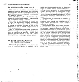 4.46	 Principios de química y radioquímica	 220
3.8 DETERMINACIÓN EN EL CAMPO
En el campo debe determinarse la temperatura, inme-
diatamente después de la extracción; basta con un ter-
mómetro normal graduado a ser posible en décimas de
grado. Existen termómetros rodeados de una malla metá-
lica para evitar su rotura.
Es muy fácil determinar la conductividad si se dis-
pone de un conductivímetro portátil y esta determina-
ción es en general muy útil y orientativa.
Es frecuente a veces determinar los cloruros y/o
la dureza total, mediante una volumetría (ver apéndice
A.4). En ciertos trabajos de desarrollo de pozos se mide
el material en suspensión utilizando un tubo de sedi-
mentación, que tiene en el fondo una prolongación es-
trecha graduada en cc.
Salvo en trabajos especiales no suelen hacerse otras
determinaciones para no sobrecargar el trabajo. En la-
bores de investigación se determina a veces el pH y
potencial redox y se mide el Fe, Mn, CO2 y oxígeno
disuelto, labor que puede ocupar bastante tiempo.
3.9 NOTAS SOBRE EL MUESTREO
DE AGUAS SUPERFICIALES
En cursos de agua superficiales, pueden tenerse varia-
ciones de composición química en el espacio y en el
tiempo, y lo mismo sucede en lagos. El muestreo se
realiza con botellas lastradas similares a las utilizadas
en los pozos, pero que pueden ser más sencillas y más
grandes; es muy utilizado un tomamuestras que baja
abierto y cierra al dar un giro de 180° en un plano
vertical. No puede ser utilizado normalmente en pozos
entubados por precisar por lo menos de 0,5 m de diá-
metro.
Las fluctuaciones de composición son rápidas y son
función del caudal. Para tener una buena caracterización
es preciso tomar muestras muy frecuentes, diarias o
incluso horarias, procediéndose, a veces, a establecer
mediciones en continuo.
Cuando interesan valores medios puede procederse a
la formación de muestras compuestas, por ejemplo mues-
tras semanales o diarias formadas con tomas diarias u
horarias respectivámente, que son mucho más represen-
tativas que las puntuales de frecuencia semanal o dia-
ria. Las muestras compuestas pueden ser ponderadas
según el tiempo —representan la composición media
de una derivación de caudal continuo—, o ponderadas
según los caudales —representan la composición media
del curso de agua—. Si hay grandes fluctuaciones de
calidad, las muestras compuestas pueden formarse con
ayuda de un conductivímetro tomando grupos consecu-
tivos en los que no hayan variaciones superiores a
±-20 ó 25 %. Existen sistemas automáticos de muestreo
que f ormari directamente muestras compuestas (Fre-
driksen 1969).
iQ
1
ne
 