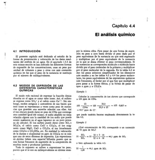 Capítulo 4.4
El análisis químico
4.1 INTRODUCCIÓN
El presente capítulo está dedicado al estudio de la
forma de presentación y valoración de los datos resul-
tantes del análisis de un agua. En el apartado 1.3.3 de
esta misma sección se han indicado las diferentes formas
de expresión de las concentraciones, unas en peso por
unidad de volumen o peso y otras con más contenido
químico en las que el peso de la sustancia se sustituye
por el número de miliequivalentes.
4.2 MODOS DE EXPRESIÓN DE LAS
DIFERENTES CARACTERÍSTICAS
QUÍMICAS
El modo más racional de expresar la fracción jónica
disuelta en el agua es como tales iones. Así, el sulfato
se expresa como SO4= y el calcio como Ca++. Sin em-
bargo, modos antiguos o costumbres de uso hacen que
esos iones se representan a veces como peso de sustan-
cias que guardan una estrecha relación con ellas. Así
el ion cloruro puede darse en peso de CINa que contenga
una cantidad igual del mismo; el sodio añadido no tiene
relación alguna con la cantidad de ion sodio que puede
existir realmente en el agua (aparece en un puro proce-
so de cálculo). El ion sulfato puede darse como SO3 o
SO,Ca, el calcio como CaO o CO3Ca, el ion mag-
nesio como MgO, CaO o CO3Ca, el ion bicarbonato
como CO3Ca o CO3HNa, etc. En realidad la valoración
de la dureza o alcalinidad en ppm de CO3Ca no es más
que uno de estos sístemas de expresión. Las expresiones
en eóxidos tietten una especial-difusión puesto que es
una forma frecuente de expresión de la composición de
muchas rocas y productos químicos.
Todo lo expuesto se refiere a expresiones-en peso,
puesto que si lo son en nailiequivalentes se obtiene siem-
pre la misma cifra. Para pasar de una forma de expre-
sión en peso a otra basta dividir el peso dado por el
peso equivalente ele la sustancia en que está expresado
y multiplicar por el peso equivalente de la sustancia
en la que se desea obtener el peso correspondiente. Si
las sustancias se corresponden molécula a molécula basta
dividir por el peso molecular de la primera y multiplicar
por el peso molecular de la segunda. En la tabla 4.2 se
dan los pesos atómicos simplificados de los elementos
más usuales y en las tablas 4.3 y 4.4 los pesos molecu-
lares, los pesos equivalentes de las expresiones químicas
más frecuentes, el factor por el que hay que multiplicar
para pasar a la forma iónica, y la forma de pasar de
epm a ppm y a CO3Ca.
i
Ejemplo 1
Calcular la concentración de ion cloruro que corresponde
a 105 ppm de ClNa.
Cl	 35,5
105105	 — 105 • 0,607 =
CINa	 35,5 + 23
,... 63,7 ppm de C1
que puede también hacerse empleando directamente la ta-
bla 4.3.
Ejemplo 2
¿Qué concentración de SO, corresponde a un contenido
de 53 ppm de SO4?
803	 32 + 3 • 16
53	 — 53 	 44,1 ppm de SO,
SO4	 32 + 4 • 16
o bien aplicando la tabla 4.3:
53 1,20
	 — 44,1 ppm de SO,
11
 