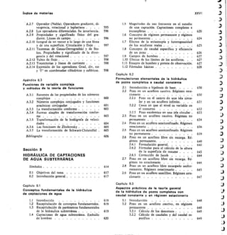 indice de materias	 XXVI
A.2.7 Operador (Nabla). Operadores gradiente, di-
vergencia, rotacional y laplaciana . . .	 .
A.2.8 Los operadores diferenciales. Su invariancia.
A.2.9 Propiedades y significado físico del gra-
diente. Líneas de campo	
A.2.10 Integral de un vector a lo largo de una línea
y de una superficie. Circulación y flujo 	
A.2.11 Teoremas de Gauss-Ostrogradski y de Sto-
kes. Propiedades y significado de la diver-
gencia y del rotacional 	
A.2.I2 Tubos de flujo 	
A.2.13 Trayectorias y líneas de corriente . .	 	
A.2.14 Expresión de los operadores Grad, div, rot
y 72 en coordenadas cilíndricas y esféricas.	 598
1.5	 Magnitudes de uso frecuente en el estudio
595	 de una captación. Captaciones completas e
596	 incompletas 	 620
1.6	 Concepto de régimen permanente y régimen
596	 no permanente 	 624
1.7	 Efectos de la anisotropía y heterogeneidad
597	 de los acuíf eros reales 	 	 625
1.8	 Concepto de caudal específieo y eficiencia
de un pozo 	 626
597	 1.9	 Campos de bombeo 	 627
598	 1.10 Efectos de los límites de los acuíferos. .	 		 627
598	 1.11 Ensayos de bombeo y puntos de observación 	 627
1.12 Fórmulas básicas 	 	 628
Capítulo 9.2
Formulaciones elementales de la hidráulica
de pozos completos a caudal constante
	
2.1	 Introducción e hipótesis de base 	 630
	
2.2	 Pozo en un acuífero cautivo. Régimen esta-
cionario	 .	 .	 ........	 .	 630
600	 2.2.1	 Pozo en el centro de una isla circu-
lar y en un acuífero infinito. . .	 .	 631
601	 2.2.2	 Casos en que el nivel es variable en
603	 el contorno	 632
2.2.3	 Pozo excéntrico en una isla circular .	 633
603	 2.3	 Pozo en un acuífero cautivo. Régimen no
permanente 	 634
604	 2.4	 Pozo en un acuífero semiconfinado. Régimen
605	 estacionario 	 	 636
605	 2.5	 Pozo en un acuífero semiconfinado. Régimen
no permanente 	 639
606	 2.6	 Pozo en un acuífero libre sin recarga. Ré-
gimen permanente	 640
2.6.1	 Formulación general	 640
2.6.2	 Fórmulas para el cálculo de la altura
de la superficie de rezume . . .	 .	 643
2.6.3	 Corrección de Jacob 	 644
	
2.7	 Pozo en un acuífero libre sin recarga. Ré-
gimen no estacionario 	 644
614	 2.8	 Pozo en un acuífero libre recargado unifor-
memente. Régimen estacionario 	 645
617	 2.9	 Pozo en un acuífero semilibre. Régimen esta-
617	 cionario	 	 	 647
Capítulo 9.3
Aspectos prácticos de la teoría general
de la hidráulica de pozos completos con
caudal constante y en régimen estacionario
619	 3.1	 Introducción
619	 32	 Pozo en un acuífero cautivo, en régimen
permanente
619	 3.2.1	 Cálculo de los descensos 	
3.2.2	 Cálculo de caudales y del caudal es-
620	 pecíf ico 	
648
648
648
649
Apén d ice 8.3
Funciones de variable compleja
y métodos de la teoría de funciones
A.3.1 Resumen de las propiedades de los números
complejos
A.3.2 Números complejos conjugados y funciones
armónicas conjugadas 	
A.3.3 La transformación conforme 	
A.3.4 Formas simples de transformación confor-
me 	
A.3.5 Transformación de la hodógrafa de veloci-
dades 	
A.3.6 Las funciones de Zhukovsky 	
A.3.7 La transformación de Schwarz-Christoffel 	
Bibliografía
Sección 9
HIDRÁULICA DE CAPTACIONES
DE AGUA SUBTERRÁNEA
Símbolos 	
0.1 Objetivos del tema 	
0.2 Introducción general 	
Capitulo 9.1
Conceptos fundamentales de la hidráulica
de captaciones de agua
1.1 Introducción
1.2 Recapitulación de conceptos fundamentales.
1.3 Recapitulación de parámetros fundamentales
de la hidráulica subterránea 	
1.4 Captaciones de agua subterránea. Embu-do
de bombeo 	
 