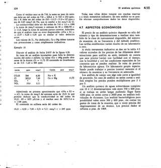 229	 El análisis quImico 4.55
Como el residuo seco es de 718, la suma en peso de catio-
nes debe ser del orden de 718 — 626,6 + 1/2 322 = 252 ppm;
Na + K debe ser del orden de 252-112,5-31,9.---107 ppm o
sea de 4,65 meq/1 de Na, que es similar a los meq/I de Cl.
La conductividad debe ser del orden de 718 x 1,4 -= 1000
y la suma de meq/I aniones o cationes de M 1000/85 =
= 11,8, luego la suma de aniones parece correcta. Admitien-
do que el análisis tiene un error despreciable; r(Na + K)
12,57 — 8,28 -= 4,29 que es similar al valor deducido
antes.
Los valores de Di, Na (deducido), Ca y Mg deben tomarse
con precauciones y como simplemente indicativos.
Ejemplo 10
Discutir el análisis de fecha 2-9-57 de la figura 4.26.
Se trata de un análisis incompleto pues falta la determi-
nación del sodio y sulfato. La suma rCa + rMg puede obte-
nerse de la dureza rD, = 11,72. El contenido en bicarbonato
es de 315 • 1,22 = 384 ppm.
Anión ppm meq/1 Catión	 ppm meq/1
CO3F1 384 6,30 Na + K
Cl 265,9 7,49 Ca + Mg 11,72
SO4
NO3 19,4 0,31
Admitiendo en primera aproximación que r(Na + K)
rCI, la suma de meq/I de-cationes sería de 19,21 lo que
permite deducir que la conductividad es del orden de
19,21 • 85 = 1633 uS/cm y el residuo seco de 1633/1,4 =
-= 1166 ppm.
El contenido en sulfatos sería del orden de:
19,21 — 6,30— 7,49 — 0,31 = 5,11 meq/1  245 ppm
Todas esas cifras deben tomarse con muchas reservas
y a título meramente indicativo. En este análisis no es posi-
ble efectuar comprobaciones dados los datos disponibles.
4.7 ASPECTOS ECONÓMICOS
El precio de un análisis químico depende no sólo del
número y tipo de determinaciones a realizar sino tam-
bién de la clase de instrumental disponible, del número
de muestras, de su frecuencia y del método analítico.
Las tarifas establecidas varían mucho de un laboratorio
a otro.
A título meramente indicativo se dan en la tabla 4.5
valores acotados de los precios de las diferentes deter-
minaciones para análisis en serie, teniendo en cuenta
que esos precios varían con facilidad con el tiempo,
con la localidad y cori las condiciones especiales de los
contratos que se pueden realizar. Se trata de precios
de laboratorios ajenos. Un laboratorio propio especia-
lizado puede trabajar a precios (costos) menores si el
número de muestras y su frecuencia es adecuada.
Los análisis de campo son algo más caros a igualdad
de precisión. En caso de análisis en series cortas o aná-
lisis simples los precios pueden multiplicarse por 2 ó
por 3.
Un análisis químico de aguas subterráneas completo
con 10 ó 12 determinaciones vale entre 350 y 600 ptas.
si se trabaja en series largas pudiendo llegar hasta
1000 ptas. en series cortas y 2000 ptas. en análisis indi-
viduales de dictamen. Los análisis bacteriológicos para
potabilidad valen entre 300 y 600 ptas., sin contar los
gastos de toma de la muestra, que a veces precisa del
desplazamiento de un técnico. Los precios dados se
refieren a ptas. de 1969.
 