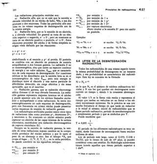 231
	
Principios de radioquhnica 4.57
Las radiaciones principales emitidas son:
Radiación alfa que no es más que la emisión a
elevada velocidad de un núcleo de helio, 4He2 o sea ¿os
protones y dos neutrones. Todas las partículas alfa emi-
tidas en un mismo esquema de desintegración son de
la misma energía.
1,0 Radiación beta, que es la emisión de un electrón,
e, a elevada velocidad. En general se trata de un elec-
trón negativo o negatrón, e- o 0-, pero en ocasiones se
trata de un electrón positivo o positrón, e+ o P. Estos
electrones proceden del núcleo y de forma simplista su
origen viene definido por las reacciones:
n = p+ + e-
p+ = n + e+
simbolizando n al neutrón y p+ al protón. El positrón
se combina con un electrón en presencia de materia
aniquilándose a dos fotones gamma. La radiación p no
es monoenergética, sino que existe un espectro continuo
de energía y un valor máximo, E,,,, que es caracterís-
tico de cada esquema de desintegración. Por cuestiones
teóricas se ha descubierto que la emisión beta es en sí
monoenergética de valor Emo,„ pero esta energía se
distribuye entre el electrón y una nueva partícula de
dificilísima detección, sin carga eléctrica y sin masa
apreciable, que es el neutrino.
Radiación gamma, que es radiación electromag-
néti•a (fotones y) de muy elevada frecuencia. La radia-
ción gamma representa reajustes internos en el núcleo
y puede aparecer sola (de los núcleos llamados excita-
dos) o acompañando a otras radiaciones. Se emite mo-
noenergéticamente en cada esquema de desintegración,
pero con frecuencia un mismo núcleo puede presentar
varios esquemas de emisión de radiación gamma.
Los radioisótopos artificiales pueden emitir otros tipos
de radiaciones tales como protones p+, deuterones D+,
y neutrones n. En ocasiones un núcleo atómico puede
capturar un electrón de las capas internas de la corteza
electrónica, emitiéndose una radiación electromagnética
de captura electrónica EC.
Excepto en la emisión de radiación gamma, la emi-
sión de otras radiaciones supone cambios en la compo-
sición protónica del núcleo atómico y por lo tanto el
paso de un elemento a otro. Sea el isótopo n0Co que
ocupa el lugar U, y, X, Y, Z, en la tabla periódica.
Se puede convértir en los siguiates isótopos:
por emisión a
por emisión (3-
por emisión
mX„	 por emisión T
por emisión de 1 n
1-/Vo_1	 por emisión de I p+
n1-2.94_1	 por emisión de 1 D+
oVo_i	 por captura electrónica
efecto similar a la emisión p÷ pero sin emitir
un positrón.
Ejemplos:
C,-*N, + e-
	
se escribe:
	
2-; '4N7
314,- 914e2 + r	
se escribe: 31-1,4 'He,
2U92 -- isTbro + a + y	 se escribe: t92j 1mTh9c,
54 LEYES DE LA DESINTEGRACIÓN
RADIOACTIVA
Todos los radionúclidos de una misma especie tienen
la misma probabilidad de desintegrarse en un instante
dado, y esa probabilidad es característica del radioisó-
topo. Esta ley se concreta en la fórmula:
N =
en la que No es el uúmero de núcleos radioactivos ini-
ciales y N son los ue quedan sin desintegrarse trans-
currido un tiempo t, siendo X la constante desintegra-
ción.
Al valor 1/X se le llama vida media y representa el
tiempo que tardan en reducirse en un factor e los nú-
cleos inicialmente existentes. En la práctica se usa con
mucha frecuencia el tiempo en que tarda en reducirse
a la mitad el número inicial de radionúclidos que se
llama período radioactivo, período de semidesintegración
o simplemente período y que se simboliza por T.
Puede escribirse que:
1
T 0,693
El período de los diferentes radioisótopos es muy va-
riable, desde fracciones de microsegundo hasta muchos
millones de años.
Los de período más largo, como el U-235, U-238 y
Th-232, que lo tienen de más de 109 años, se pueden
considerar como casi estables. En Hidrología subterránea
tienen interés aquellos que tienen período superior a
1 díam.
44 Véase el capítulo 12.2.
 