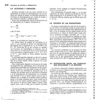 4.58	 Principios de química y radioquímica	 232
5.5 ACTIVIDAD Y UNIDADES
Se llama actividad A de una cierta cantidad de un
radioisótopo al número de desintegraciones que se pro-
ducen por unidad de tiempo. La actividad específica es
el número de desintegraciones por unidad de tiempo y
por unidad de volumen o unidad de peso.
Como cada desintegración supone la desaparición de
un radionúclido de la especie considerada es
dN
A = --
dt
y por lo tanto:
dN
A = —	 = kbroe-It	= 7.N
dt
siendo Ao la actividad en el instante inicial.
La unidad básica de medida de actividades es el
curio, c*, que equivale al número de desintegraciones
por segundo que se producen en 1 g de Ra-226 o sea
3,7 • 1010 desint/seg. En el uso corriente se emplean
con frecuencia sus submúltiplos; el milicurio (mc), el
microcurio (uc), el nanocurio45 (nc) y el micromicrocurio
(uuc), equivalentes respectivamente a 10- 3, 10-6, 10-9
y 10- 12 c.	 Esta última se llama también picocurio
(pc = uuc)**.
La actividad específica depende no sólo de la especie
o especies radioactivas presentes sino de su concentra-
ción en la forma líquida, sólida o gaseosa en la que
están incorporados.
Esta concentración depende con frecuencia del modo
de preparación del radioisótopo. En la producción de
radioisótopos artificiales por irradiación con los neutro-
nes de un reactor o de una fuente intensa de Ra-Be o
Am-Be, existe una actividad de saturación que es el
resultado del equilibrio entre la velocidad de formación
y la de desintegración del radioisótopo. Si el radioisó-
topo formado es de la misma especie química que el
elemento que se irradia, no se pueden separar química-
mente y no puede obtenerse puro, como sucede con el
Co-60; si es una especie química diferente y la separa-
ción química es fácil, se puede Ilegar a obtener como
especie pura, y pror lo tanto con la máxima actividad
A veces se la designa como milimicrocurio, muc.
Se ha generalizado designar el curio por Ci, pero en lo que sigue
se mantendrá la designación antigua, c.
** A veces se emplea como unidad el Rutherford que equivale
a 106 desint/seg GEN, 1963)•
específica. Como unidades se emplean frecuentemente
el uc/1 y el uucice46, 47.
Para radioisótopos de período largo 1 c, es un peso
importante del mismo, mientras que puede ser una can-
tidad insignificante si el período es muy corto, 1 c de
U-238 pesa 3200 kg, mientras que de Pb-214 pesa sólo
3 • 10- 8 g.
5.6 ENERWA DE LAS RADIACIONES
La energía transportada por cada una de las partícu-
las que forma una radiación nuclear se puede medir en
ergios, pero para evitar manejar cifras demasiado peque-
ñas y a fin de disponer de una unidad acorde con sus
características se utiliza el electrón-voltio (carga eléc-
trica X potencialenergía), abreviado eV. 1 eV =
= 1,6 • 10- 12 erg. - Con frecuencia se emplean sus múlti-
plos, el kiloelectrón-voltio, keV, y el megaelectrón-voltio,
MeV, equivalentes respectivamente a 103 y 106 eV. La
mayoría de las radiaciones nucleares tienen energía entre
fracciones y varios MeV. La energía de enlace entre los
nucleones de un núcleo atómico es del orden de 8 MeV
y la energía de aniquilación de un electrón es de 0,51
MeV.
Los neutrones producidos en los procesos de fisión
tienen energías entre 0,5 y 4 MeV (neutrones rápidos),
pero una vez que han perdido su energía por choque y
quedan en equilibrio con la agitación molecular de la
materia con la que interaccionan, tienen energía del
orden de 0,025 eV a 20° C (neutrones térmicos).
5.7 INTERACCIÓN ENTRE LAS RADIACIO-
NES NUCLEARES Y LA MATERIA
Las diversas radiaciones nucleares interaccionan con
la materia ya sea por choque ya sea a través de la carga
eléctrica que transportan.
Las partículas alfa, debido a su elevada masa y ele-
vada carga eléctrica son frenadas muy rápidamente,
penetrando algunas micras, en los sólidos o recorriendo
sólo unos cm en el aire. Producen una fuerte ionización.
Las partículas beta tienen mayor penetración que las
partículas alfa y son frenadas fundamentalmente por
ionización y excitación eléctrica, produciéndose en el
4.6 La emanación (1 em=10- 1 e/1) y el mache (1 ma=3,6.10- 9) c/1)
son unidades en desuso.
° En algunos análisis antiguos la radioactividad específica se expresa
en Volt/h.litro que equivale a la medida de la descarga de un elec-
troscopio standard. Es difícil de correlacionar con otras unidades (véase
Makowar y Geiger, 1912 págs. 113/117).
 