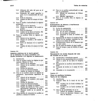 XXVII	 Indice de materias
3.2.3 Influencia del radio del pozo en el
caudal obtenido 	
3.2.4 Estimación del caudal específico a
partir de la transmisividad del acui-
fero 	
3.2.5 Perfil de descensos 	
3.2.6 Análisis de datos de ensayos de bom-
beo 	
33 Pozo en acuífero semiconfinado en régimen
permanente 	
3.3.1 Cálculo de los descensos 	
3.3.2 Cálculo de caudales y del caudal es-
pecifico 	
3.3.3 Perfil de descensos 	
3.3.4 Análisis de los datos de bombeo. Mé-
todo de coincidencia de curvas . .	 .
3.4 Pozos en acuíferos libres en régimen per-
manente 	
3.4.1 Cálculo de los descensos 	
3.4.2 Cálculo de caudales y del caudal es-
pecífico 	
34.3 Perfil de descensos de la superficie
libre 	
3.4.4 Análisis de datos de ensayos de bom-
beo 	
	
4.5	 Pozo en un acuífero semiconfinado en régi-
650	 men no permanente 	
4.5.1 Método de coincidencia de Walton-
Hantush 	
651	 4.5.2 Métodos logarítmicos 	
652	 4.6	 Pozo en un acuífero libre en régimen no
permanente 	
Capitulo 9.5
Superposición de efectos e interferencia
de pozos completos
655	 5.1	 La ley de superposición	
5.2	 Cálculo de los descensos 	
5.2.1	 En un punto cualquiera 	
656	 5.2.2	 En los pozos de bombeo 	
5.2.3	 Descensos en áreas de bombeo uni-
658
	
forme	 ....... . . .	 .
658	 5.3	 Superposición de efectos en acuíferos libres.
5.4	 Cálculo de los caudales, conocidos los des.
660	 censos en un campo de bombeo . . .	 .
5.5	 Consideraciones acerca de la distancia ópti-
661	 ma entre pozos 	
5.6	 Par de pozos de bombeo de igual caudal.	 	
662	 5.7	 Pozo de recarga y pozo de bombeo de igual
caudal 	
652
654
654
655
676
676
679
681
684
684
684
685
685
686
687
688
689
690
Capítulo 9.4
Aspectos prácticos de la teoría general
de la hidráulica de pozos completos con
caudal constante y en régimen no estacionario
4.1 Introducción 	
4.2 Pozo en acuífero cautivo en régimen no per-
manente. Método de Theis	
4.2.1 Cálculo de los descensos . . .	 .	 	
	
4.2.2 Cálculo de los caudales y del caudal	
específico 	
4.2.3 Perfiles de descensos 	
4.2.4 Curvas de descensos-tiempos .	 .	 	
4.2.5 Análisis de ensayos de bombeo	 .	 	
4.3 -Pozo en un acuífero cautivo en régimen no
permanente. Aproximación logarítmica de
lacob 	
4.3.1 Cálculo de los descensos . . .	 .	 	
4.3.2 Cálculo de los caudales y del caudal
específico 	
4.3.3 Perfiles de descensos 	
4.34 Curvas de descensos-tiempos.	 .	 	
4.35 Análisis de ensayos de bombeo	 .
4.3.6 Empleo del método de Theis y de la
aproximación logarítmica de Iacob
4.3.7 Descenso medio en un período de
tiempo 	
4.4 Otros métodos de valoración de cauchles es-
pecíficos y ensayos de bombeo 	
Capítulo 9.6
Recuperación de niveles después del cese
del bombeo en un I pozo
6.1	 Introducción y formulación general. . .	 .	 691
664	 6.2	 Cálculo de las características de un acuífero
cautivo a partir de los datos de recupera-
664	 ción	 	 692
664	 6.3	 Recuperación en acuíferos semiconfinados y
libres	 	 	 694
6.4	 Evolución de niveles en el campo de bom-
beo 	 695
6.5	 Anomalías en la recuperación 	 695
Capítulo 9.7
Pozos en acuíferos limitados.
Teoría de las imágenes
7.1	 Introducción 	 698
671	 7.2	 Principio físico de la teoría de las imá-
671	 genes	 	 698
673	 7.2.1	 Acuífero con un borde rectilineo
673	 permeable 	 698
7.2.2	 Acuífero con un borde rectilíneo de
675	 recarga 	 699
7.3	 Pozo en las proximidades de un río .	 	 699
675	 7.3.1	 Cálculo de caudales y descensos .	 	 699
7.3.2	 Curvas de descensos, tiempos y per-
676	 files de descensos 	 702
665
666
.666
667
670
670
 