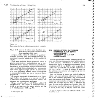 „....- nn
_.:!Eíl
II
n
111
11
gi -111.
m4dms „___
b	 U-236
n•Ram
WIROM
nMamm
E
Pe At Rn r	 n Pc Th Po U Np Pu
89 90 91 92 93
m En gnE nglem
n mil immag
EME nMmE ramn
IMMOrralIMM
MEMEMEM
MITIRa	 Ihn•II
nn IRM
MEMMEM	
, F,
247
238
234
230
226
222
218
2144.
239
235
231
227
223
249
215
211
217
203
2 PO
36
22P
2 20
215
W
2 09
2 Ot
2 00
241
237
273
229
225
221
217
213
209
205
240
206
202
9 71	 Pb 84
4.64	 Principios de química y radioquímica	 238
IIIIIMIWOME
Iliain
n
a
r.
war
UNM —E s	 ,	 ,,,	 ,,„,
-
, .....1121
a
Encoh zo	 7h 232
44--
_
I hn
Es	 not	 rel
9	 TI	 P14	 Si	 e	 At Rn	 Pr	 Ro	 hc	 h	 e	 U
	 Ne	 P
10	 81	 12	 e3	 84 5	 BE	 07	 88	 89	 C.	 91	 92	 93
1	 11
...›/ID 10,01
eall
Prn inan
SERMEM
i
_Ass
n- n
MMIR
4
FIGURA 4.31
Esquemas de las 4 series radioactivas de en isores a pesados.
1808 o 0-18 que es el isótopo más abundante des-
pués de 0-16 aunque su concentración es
muy pequeña (-2000 ppm).
Así pues pueden existir 18 moléculas de agua isotó-
picamente diferentes, pero las combinaciones más im-
portantes y frecuentes, además de la H2160, son HD160
Y1-12180-
Todas esas moléculas tienen propiedades físicas y
químicas muy similares y puede admitirse que su com-
portamiento en -los procesos naturales es casi idéntico.
Sin embargo, las pequeñísimas diferencias de tensión de
vapor, movilidad iónica, difusividad, etc., hace que en
agua natural, según su origen y forma de intervención
en el ciclo hidrológico, presente ligeras diferencias en
su composición isotópica que son de interés en Hidro-
geoquímica5°.
La conocida agua pesada, de gran interés en la Tecno-
logía Nuclear, está formada en su mayoría por D20 y
es el resultado de una fuerte concentración isotópica del
hidrógeno por procedimientos artificiales.
El agua pesada congela a +3,32°C, hierve a 101,42°C -
a le presión 'de 1 atm, alcanza su densidad máxima a
11,6°C y las sales son algo menos solubles en ella
(-10 %) (Bogomolov, 1965, pág. 70).
sa Véase capítulo 12.4.
5.14 RADIOISÓTOPOS NATURALES
PRIMARIOS Y SUS SERIES
RADIOACTIVAS.
PRESENCIA EN EL AGUA
SUBTERRÁNEA
Cie •tos radioisótopos naturales tienen un período tan
largo que el tiempo transcurrido desde la formación de
la tierra (unos 4,5 • 109 años) no ha bastado para su
desaparición. Entre los elementos semipesados deben
considerarse el K-40 y el Rb-87 y entre los pesados el
U-238, U-235 y el Th-232, con períodos respectivos de
1,3, 6,0, 4,5, 0,71 y 13,9 miles de millones de años. Los
dos primeros son emisores beta negativos y los tres
últimos emisores alfa.
Esos tres últimos, al emitir una partícula alf a dan
origen a un nuevo elemento radioactivo emisor	 y
éste a otro elemento radioactivo y así sucesivamente
según los esquemas de la figura 4.31. El cuarto esque-
ma no tiene representantes en la naturaleza y está enca-
bezado por el isótopo artificial Np-237 51 . Entre los isó-
topos de estas series radioactivas, llamados hijos del
elemento que encabeza la serie, son de especial interés
el Ra-226, el Ra-228 y el Rn-222, siendo este último
Para más detanes véase Haissinsky (1957). págs. 169/183 y Custo-
di0 (1966 a), cap. 2.
 