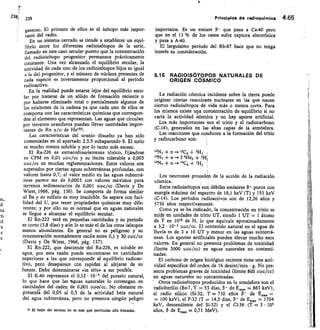 2381 239	 Principios de radioquirnica 4.65
gaseoso. El primero de ellos es el isótopo más impor-
tante del radio.
En un sistema cerrado se tiende a establecer un equi-
librio entre los diferentes radioisótopos de la serie,
llamado en este caso secular puesto que la concentración
del radioisótopo progenitor permanece prácticamente
constante. Una vez alcanzado el equilibrio secular, la
actividad de cada uno de los radioisótopos hijos es igual
a la del progenitor, y el número de núcleos presentes de
cada especie es inversamente proporcional al período
radioactivo.
En la realidad puede estarse lejos del equilibrio secu-
lar por tratarse de un sólido de formación reciente o
por haberse eliminado total o parcialmente algunos de
los eslabones de la cadena ya que cada uno de ellos se
comporta con las características químicas que correspon-
den al elemento que representan. Las aguas que circulan
por terrenos uraníferos pueden llevar cantidades impor-
tantes de Rn y/o de He(52).
Las características del uranio disuelto ya han sido
comentadas en el apartado 2.3.5 subapartado 6. El tono
es mucho menos soluble y por lo tanto más escaso.
El Ra-226 es extraordinariamente tóxico, fijándose
su CPM en 0,01 unc/cc y su límite tolerable a 0,003
Puc/cc en muchas reglamentaciones. Estos valores son
superados por ciertas aguas subterráneas profundas, con
valores hasta 0,7; el valor medio en las aguas subterrá-
neas parece ser de 0,0003 con valores máximos para
terrenos sedimentarios de 0,001 ppc/cc (Davis y De
Wiest, 1966, pág. 136). Se comporta de forma similar
al Ba y su sulfato es muy insoluble. Se separa con faci-
lidad del U, por tener propiedades químicas muy dife-
rentes; y por ello no es normal que en aguas naturales
se llegue a alcanzar el equilibrio secular.
El Rn-222 está en pequeñas cantidades y su período
es corto (3,8 días) y aún lo es más el de los otros isótopos
menos abundantes. En general no es peligroso y su
concentración normalmente oscila entre 0,1 y 30 upc/cc
(Davis y De Wiest, 1966, pág. 137).
El Rn-222, que desciende -del Ra-226, es soluble en
agua, por esta razón puede encontrarse en cantidades
superiores a las que corresponde al equilibrio radioac-
tivo, pero desaparece con rapidez al alejarse de su
fuente. Debe determinarse «in situ» a ser posible.
El IC40 representa el 0,12 • 10-3 del potasio natural,
lo que hace que las aguas naturales lo contengan en
cantidades del orden de 0,001 Puelcc. No obstante re-
presenta del 0,05 al 0,5 de la actividad beta natural
del agua subterránea, pero no presenta ningún peligro
SI El helio del terreno no es más que partfeulas alfa frenadas.
importante. Es un emisor p- que pasa a Ca-40 pero
que en el 11 % de los casos sufre captura electrónica
y pasa a A-40.
El larguísimo período del Rb-87 hace que no tenga
interés su consideración.
5.15 RADIOISCITOPOS NATURALES DE
ORIGEN CÓSMICO
La radiación cósmica incidente sobre la tierra puede
originar ciertas reacciones nucleares en las que nacen
ciertos radioisótopos de vida más o menos corta. Para
los mismos existe una concentración de equilibrio si no
varía la actividad e'dsmica y no hay aporte artificial.
Los más importantes son el tritio y el radiocarbono
(C-14), generados en las altas capas de la atmósfera.
Las reacciones que conducen a la formación del tritio
y radiocarbono son:
14N7 + n _2.12C6 + 31/7
14N7 + n -»3 4He2 +
14N2 + n — 14C6 + 1H.
Los neutrones procedén de la acción de la radiación
cósmica.
Estos radioisótopos son débiles emisores 13- puros con
energía máxima del espectro de 18,1 keV (T) y 155 keV
(C-I4). Los períodos radioactivos son de 12,26 años y
5730 años respectivamente.
Como ya se ha indicado, la concentración en tritio se
mide en unidades de tritio UT, siendo 1 UT = 1 átomo
de T en 1018 de H, lo que equivale aproximadamente
a 3,2 • 10-3 upc/cc. El contenido natural en el agua de
lluvia es de 3 a 10 UT y menor en las aguas subterrá-
neas. Los aportes artificiales pueden elevar mucho esos
valores. En general no presenta problemas de toxicidad
(límite 3000 upc/cc) en aguas naturales no contami-
nadas.
El carbono de origen biológico reciente tiene una acti-
vidad específica del orden de 16 desint/min • g. No pre-
senta problemas graves de toxicidad (límite 800 upc/cc)
en aguas naturales no contaminadas.
' Otros radioisótopos producidos en la atmósfera son el
radioberilio (Be-7, T = 53 días, 13- de E,„,„ = 863 keV),
el radio silicio (Si-32, T = 710 años	 de Emax =
= 100 keV), el P-32 (T	 14,3 días, p- de Ea,, = 1704
keV, descendiente del Si-32) y el C1-36 (T = 3 • 105
años, Ç3 de E = 0,71 MeV).
11
 