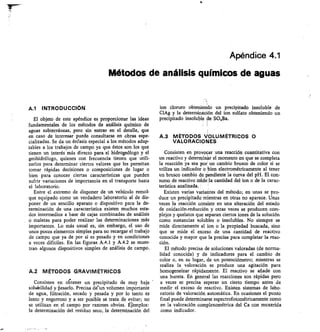 Apéndice 4.1
Métodos de análisis químicos de aguas
Al INTRODUCCIÓN
El objeto de este apéndice es proporcionar las ideas
fundamentales de los métodos de análisis químico de
aguas subterráneas, pero sin entrar en el detalle, que
en caso de interesar puede consultarse en obras espe-
cializadas. Se da un énfasis especial a los métodos adap-
tables a los trabajos de campo ya que éstos son los que
tienen un interés más directo para el hidrogeólogo y el
geohidrólogo, quienes con frecuencia tienen que utili-
zarlos para determinar ciertos valores que les permitan
tomar rápidas decisiones o composiciones de lugar o
bien para conocer ciertas características que pueden
sufrir variaciones de importancia en el transporte hasta
el laboratorio.
Entre el extremo de disponer de un vehículo remol-
que equipado como un verdadero laboratorio al de dis-
poner de un sencillo aparato o dispositivo para la de-
terminación de una característica existen muchos esta-
dos intermedios a base de cajas combinadas de análisis
o maletas para poder realizar las determinaciones más
importantes. Lo más usual es, sin embargo, el uso de
unos pocos elementos simples para no recargar el trabajo
de campo que ya de por sí es pesado y en condiciones
a veces difíciles. En las figuras A.4.1 y A.4.2 se mues-
tran algunos dispositivos simples de análisis de campo.
A.2 MÉTODOS GRAVIMÉTRICOS
Consisten en oltener un precipitado de muy baja
solubilidad y Pesarlo. Precisa de-un volumen importante
de agua, filtración, secado y pesada y por lo tanto es
lento y engorroso y a ser posible se trata de evitar; no
se utilizan en el campo por razones obvias. Étemplos:
la determinación del residuo seco, la determinación del
ion cloruro obteniendo un precipitado insoluble de
ClAg y la determinación del ion sulfato obteniendo un
precipitado insoluble de SO4Ba.
1
A.3 MÉTODOS VOLUMÉTRICOS 0
VALORACIONES
Consisten en provocar una reacción cuantitativa con
un reactivo y deterrninar el momento en que se completa
la reacción ya sea por un cambio brusco de color si se
utiliza un indicador o bien electrométricamente al tener
un brusco cambio de pendiente la curva del pH. El con-
sumo de reactivo nridella cantidad del ion o de la carac-
terística analizada.
Existen varias variantes del método; en unas se pro-
duce un precipitado mientras en otras no aparece. Unas
veces la reacción consiste en una alteración del estado
de oxidación-reducción y otras veces se producen com-
plejos y quelatos que separan ciertos iones de la solución
como sustancias solubles o insolubles. No siempre se
mide directamente el ion o la propiedad buscada, sino
que se mide el exceso de una cantidad de reactivo
conocida y mayor que la precisa para completar la reac-
ción.
El método precisa de soluciones valoradas (de norma-
lidad conocida) y de indicadores para el cambio de
color o, en su lugar, de un potenciómetro; mientras se
realiza la valoración se produce una agitación para
homogeneizar rápidamente. El reactivo se añade con
una bureta. En general las reacciones son rápidas pero
a veces se precisa esperar un cierto tiempo antes de
medir el exceso de reactivo. Existen sistemas de labo-
ratorio de valoración automática. En ocasiones el punto
final puede determinarse espectrofotométricamente como
en la valoración complexométrica del Ca con muxerida
como indicador.
 