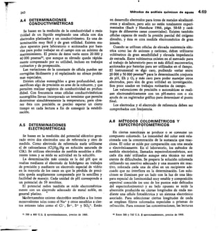 243
	
Métodos de análisis quinncos de aguas 4.69
A.4 DETERMINACIONES
CONDUCTIVIMÉTRICAS
Se basan en la medición de la conductividad o resis-
tividad de un líquido empleando una célula con dos
electrodos platinados y un conductivímetro. Es una de-
terminación muy fácil y de gran utilidad. Existen mu-
chos aparatos para laboratorio o accionados por bate-
rías para poder trabajar en el campo con un mínimo de
mantenimiento. El precio de éstos varía entre 20.000 y
40 000 pesetas53, que aunque es elevado queda rápida-
mente compensado por su utilidad, incluso en trabajos
rutinarios y de prospección.
Las variaciones de la constante de célula pueden ser
corregidas fácilmente y el replatinado no ofrece proble-
mas especiales.
Existen células sumergibles a gran profundidad, que
sacrifican algo de precisión en aras de la robustez, y que
permiten realizar registros de conductividad en profun-
didad. Con frecuencia estas células conductivimétricas
sumergibles llevan incorporado un termistor que permite
determinar simultáneamente la temperatura; para obte-
ner ésta con precisión, es preciso esperar un cierto
tiempo en cada lectura a fin de conseguir la estabili-
zación.
A.5 DETERMINACIONES
ELECTROMÉTRICAS
Se basan en la medición del potencial eléctrico gene-
rado entre dos electrodos uno de referencia y otro de
medida. Como electrodo de referencia suele utilizarse
el de calomelanos (Cl2Hg2-Hg en solución saturada de
CIK). Se utilizan electrodos de medida sensibles a dife-
rentes iones y se mide su actividad en la solución.
La determinación más común es la del pH que se
realiza mediante el electrodo de hidrógeno en trabajos
de precisión y mediante un electrodo especial de vidrio
en la mayoría de los casos en que la pérdida de preci-
sión queda ampliamente compensada por la sencillez y
facilidad de manejo. Cada unidad de pH corresponde a
un potencial de 59 mvoltios.
El potencial redox también se mide electrométrica-
mente con un electrodo adecuado de metal noble, en
general platino.
Modernamente existen electrolos sensibles a los iones
monovalentes tales como el Na+ y otros sensibles a cier-
tos aniones tales como el Cl-, Br-, S= y SO4=. Están
53 300 a 600 U.S. $ aproximadamente, precios de 1969.
en desarrollo electrodos para iones de metales alcalinoté-
rreos y alcalinos, pero aún no están totalmente experi-
mentados (Bach y Hanshow 1966, págs. 58-68 y catá-
logos de diferentes casas comerciales). Existen también
células capaces de medir la presión parcial del oxígeno
disuelto, y ésta es otra medida electrométrica de gran
interés.
Cuando se utilizan células de elevada resistencia eléc-
trica como las de aniones y cationes, deben utilizarse
voltímetros de gran sensibilidad y elevada impedancia
de entrada. Estos voltímetros existen en el mercado para
el trabajo de laboratorio pero es más difícil encontrarlos
accionados por baterías para ser utilizados en el Campo.
El instrumental es algo caro, pudiendo variar entre
20 000 y 50 000 pesetas para la determinación conjunta
de pH, Eh y 02 y más caro para poder manejar otros
electrodos, pero sbn de gran utilidad en investigación.
Son poco usados en trabajos rutinarios de campo.
Las valoraciones de precisión o automáticas se reali-
zan electrométricamente con un pH-metro con o sin
ayuda de un registrador gráfico para determinar el punto
final.
Los electrodos y el electrodo de referencia deben ser
comprobados con frecitencia.
A.6 MÉTODOS COLORINIÉTRICOS Y
ESPECTROFOTOMÉTRICOS
En ciertas reacciones se produce o se consume un
compuesto coloreado. La intensidad del color está rela-
cionada con la concentración de la sustancia que reac-
ciona. El color se mide por comparación con una escala
o electrónicamente. En el laboratorio, los métodos de
medida electrónica, llamados espectrofotométricos, son
cada día más' utilizados aunque esta técnica no está
exenta de dificultades. Se prepara la solución coloreada
utilizando un reactivo adecuado y una muestra sin reac-
tivo, colocada cada una de ellas en un recipiente ade-
cuado que no interfiera en la determinación. Las solu-
ciones se iluminan por un lado con la luz de una lám-
para especial de luminosidad muy estable y composición
espectral conocida (es uno de los puntos más delicados
del espectrofotómetro) y en lado opuesto se mide la
absorción producida en ciertas longitudes de onda me-
diante una célula fotoeléctrica y un sistema electrónico
asociado. Para seleccionar ciertas longitudes de onda
se emplean filtros coloreados especiales o prismas de
refracción. Para conocer las concentraciones, las lecturas
54 Entre 300 y 750 U.S. $ aproximadamente, precios de 1969.
 