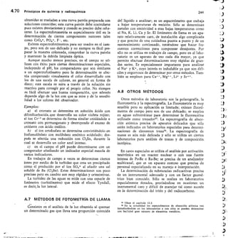 4.70 Principios de química y radioquímica	 244
obtenidas se trasladan a una curva patrón preparada con
soluciones conocidas; esta curva patrón debe controlarse
pues existen desviaciones y cuando es preciso debe reha-
cerse. La espectrofotometría es especialmente útil en la
determinación de ciertos componentes menores tales
como CrO4=, PO4=, F-, etc.
Existen espectrofotómetros para ser usados en el Cam-
po, pero son de uso delicado y no siempre es fácil pre-
parar la muestra coloreada, comprobar la curva patrón
y mantener la debida limpieza óptica.
Aunque mucho menos precisos, en el campo se uti-
lizan con éxito para ciertas determinaciones especiales,
incluyendo el pH, los comparadores que son similares
a un espectrofotómetro pero la determinación se efec-
túa comparando visualmente el color desarrollado con
los de una escala de colores, en general en forma de
disco; esta escala se mira a través de la solución sin
reactivo para corregir por el propio color. No siempre
es fácil efectuar una buena comparación, que además
depende algo de la luz con que se mire y de la sensibi-
lidad a los colores del observador.
Ejemplos:
el cromato se determina en solución ácida con
difenilcarbacida,que desarrolla un color violeta rojizo;
el ion Cr, 3 se determina de forma similar oxidándolo a
cromato con permanganato y destruyendo el exceso de
oxidante con ácido oxálico.
el ion ortofosfato se determina convirtiéndolo en
fosfomolibdato con molibdato amónico acidulado; des-
pués se efectúa una reducción con Cl 2Sn, durante la
cual se desarrolla un color azul intenso.
c) en el campo el pH puede determinarse con un
comparador añadiendo un indicador especial mezcla de
varios indicadores.
En trabajos de campo a veces se determinan ciertos
iones por medio de la turbidez que crea un precipitado
como el producido por el ion SO 4= al añadir una sal
soluble de Ba (Cl2Ba). Estas determinaciones son poco
precisas pero en cambio son muy rápidas y orientativas.
La turbidez de las aguas se mide con una especie de
fotómetro (turbidímetro) que mide el efecto Tyndall,
es decir, la luz lateral.
A.7 MÉTODOS DE FOTOMETRÍA DE LLAMA
Consisten en el análisis de la luz obtenida al quemar
un determinado gas que lleva una proporción conocida
del líquido a analizar; es un espectrómetro que trabaja
a bajas temperaturas de emisión. Sólo se determinan
metales con emisividad a esas bajas temperaturas como
el Na, K, Li, Ca y Sr. El fotómetro de llama es un apa-
rato relativamente caro, de instalación algo complicada
y que precisa de una cuidadosa puesta a punto y de un
mantenimiento continuado, teniéndose que hacer fre-
cuentes correcciones para compensar desajustes. Por
ello no se utiliza en trabajos de campo, pero en el labo-
ratorio es un aparato de uso cada día mayor, ya que
permite efectuar determinaciones muy rápidas de gran-
des series. Es especialmente importante para analizar
el Na+ y K+ , cuyo interés es indudable ya que son difí-
ciles y engorrosos de determinar por otros métodos. Tam-
bién se emplean para Ca	 Li+ y
A.8 OTROS MÉTODOS
Otros métodos de laboratorio son la polarografía, la
fluorometría y la espectrografía. La fluorometría es muy
sensible pero su aplicación es limitada; existen fluoró-
metros de campo pero son de uso delicado; se emplea
en aguas subterránéas para determinar la fluoresceína
utilizada como trazador55. La espectrografía de absor-
ción atómica precisa de aparatos delicados que sólo
están indicados en laboratorios especiales para determi-
naciones de elementos traza. La espectrografía de
masas es aún más delicada y sólo se utiliza en ciertos
laboratorios para análisis de trazas y de composición
isotópica.
En casos especiales se utiliza el análisis por activación
neutrónica en un reactor nuclear o con una fuente
intensa de Po-Be o Ra-Be; se precisa de un analizador
multicanal, que es un aparato costoso que precisa de
personal especializado en su manejo e interpretación.
La determinación de substancias radicactivas precisa
de un instrumental adecuado y con un factor geomé-
trico bien conocido. Sólo se realiza en laboratorios
especialmente dotados, precisándose en ocasiones un
instrumental caro y difícil de manejar tal como sucede
en la determinación del tritio y del radiocarbono.
ss véase el capítulo 12.2.
sa En la actualidad los espectrómetros de absorción atómica van
introduciéndose en los laboratorios y con ellos se pueden determinar
con facilidad gran número de elementos metálicos.
 