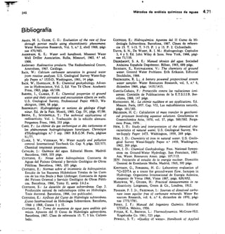 245 Métodos de análisis químicos de aguas 4.71
Bibliografía
Al3AZA, M. I., CLyDE, C. G.: Evaluation of the rate of flow
through porous media using electrokinetic phenomerta.
Water Resources Research, Vol. 5, n.° 2, abril 1969, pági-
nas 470/483.
ANDERSON, K. E.: Water well handbook. Missouri Water
Well Driller Association. Rolla, Missouri, 1963. 4, ed.
1966.
ANÓNIMO: Radioactive products. The Radiochemical Centre,
Amersham, 1967. Catálogo.
BACK, W.: Calcium carbonate saturation in ground water
from routine analyses. U.S. Geological Survey Water-Sup-
ply Paper n.° 1535-D, Washington, 1961, 14 págs.
BACK, W., HANSHAW, B. B.: Chemical geohydrology. Advan-
ces in Hydroscience, Vol. 2, Ed. Ven Té Chow. Academic
Press, 1965, págs. 49/109.
BARNES, I., CLARKE, F. E.: Chemical properties of ground
water and their corrosion and encrustation ef fects on wells.
U.S. Geological Survey, Professional Paper 498-D, Wa-
shington, 1969, 58 págs.
BOGOMOLOV: Hydrogéologie et notions de géologie d'ingé-
nieur. Ed. de la Paix. Moscú, 1965. Cap. IV, págs. 67/86.
BRODA, E., SCHÜNFELD, T.: The technical applications of
radioactivity. Vol. 1. Traducción de la edición alemana.
Pergamon Press, 1966, 353 págs.
CARO, P.: La chimie du gas carbonique et des carbonates et
les phénomenes hydrogéologiques karstiques. Chronique
d'Hydrogéologie n.° 7 sep. 1965 B.R.G.M. París, páginas
51/77.
CLARK, J. W., VIESSNIAN, W.: Water supply and pollution
control. International Textbook Co. Cap. 9, págs. 322/373.
Chemical treatment prOeeSSeS.
CATALÁN, j.: Química del agua. Editorial Blume. Madrid-
Barcelona, 1969, 355 págs.
CUSTODIO, E.: Notas sobre hidroquímica. Comisaría de
Aguas del Pirineo Oriental y Servicio Geológico de Obras
Públicas. Barcelona, 1965, 103 págs.
CUSTODIO, E.: Normas sobre el inventario de hidro química.
Estudio de los Recursos Hidráulicos Totales de las Cuen-
cas de los ríos Besós y Bajo Llobregat. Comisaría de Aguas
del Pirineo Oriental y Servicio Geológico de Obras Públi-
cas. Barcelona, 1966, Tomo II, anejo 2.6.2.a.
CUSTODIO, E.: La datación de aguas subterráneas. Cap. 2.
Producción natural de radioisótopos útiles en Hidrología.
Tesis doctoral. Barcelona, 1966, (no publicada).
CUSTODIO, E.: Aptintes del Curso de Hidrología subterránea,
RUrS0 Internacional de Hidrolegía Subterránea. Barcelona,
1966 y 1968, Cursos I y II.
CUSTODIO, E.: Toma de muestras de agua para análisis qui-
micos. Apuntes del II Curso de Hidrología subterránea.
Barcelona, 1967. Clase de referencia 15. T. 5 bis. Ciclosti-
lado.
CUSTODIO, E.: Hidroquímica. Apuntes del II Curso de Hi-
drología Subterránea. Barcelona, 1967. Clases de referen-
cia 15. T. 1-15. T. 7-15. P. 1 y 15. P. 2. Ciclostilado.
DAVIS, S. N., DE WIEST, R. J. M.: Hydrogeology. Capítulos
3, 4 y 5. Ed. John Wiley  SOnS. New York, 1966, pági-
nas 71/155.
DEGRÉMONT, S. A. E.: Manual técnico del agua. Sociedad
Anónima Española Degrémont. Bilbao, 1963, 689 págs.
ERIKSSON, E., KHUNA1CASEM, V.: The chemistry of grourtd
water. Ground Water Problems. Erik Eriksson. Editorial
Stockholm, 1966.
FREDRIKSEN, R. L. A battery powered proporcional stream
water sampler. Water Resources Research, vol. 5, n.° 6,
diciembre 1969, págs. 1410/1413.
GARCIA-CAÑADA, F.: Protección contra las radiaciones ioni-
zantes. Comisión de Publicaciones de la E.T.S.I.I.B. Bar-
celona, 1966, 147 págs.
HAISSINSKy, M.: La chimie nudéare et sea applications. Ed.
Masson. París, 1957. Cap. VII, Les radioéléments naturels,
págs. 161/183.
HELGESON, H. C.: Calculation of mass transfer in geochemi-
cal processes involving aqueous solutions. Geochimica et
Cosmochimica Acta, 1970, vol. 37, págs. 569/592. Perga-
mon Press, 1970.
HEM, J. D.: Study and interpretation of the chemical cha-
racteristics of natural water. U.S. Geological Survey, Wa-
ter-Supply Paper 1473. Washington, 1959, 269 págs.
HEM, J. D.: Chemistry of iron in natural water. U.S. Geolo-
gical Survey Water-Supply Paper n.° 1459, Washington,
1962, 269 págs.
Hem, I. D.: Chemical Geohydrology. Proc. National Sympo-
sium on Ground-Water Hydrology. San Francisco, 1967.
Am. Water. Resources Assoc. págs. 107/112.
JEN: Iniciación al estudio de la energía nuclear. Dirección
General de Enseñanza Media. Madrid, 1965, 392 págs.
KNUTSSON, G., FORSBERG, H. G.: Laboratory evaluation of
s'Cr-EDTA as a tracer for ground-water flow. Isotopes in
Hydrology. Organismo Internacional de Energía Atómica,
simposio de Viena 1966, Viena 1967, págs. 629/652.
MAKOWER, W., GEIGER, H.: Practical measurements in ra-
dioactivity. Longmans, Green  Co., Londres, 1912.
PEARSON, F. J. Jr., FRIEDMAN, I.: SOUTCCS of dissolved carbo-
nate iman aquifer free of carbonate minerals. Water Re-
sources Research, vol. 6, n.° 6, diciembre de 1970, pági-
nas 1775/1781.
PERRY, I. F.: Manual del Ingeniero Químico. Editorial
UTHEA. México, 1956.
PrTZER, K. S., BREWER, L.: Thermodynamics. McGraw-Hill.
Kogakusha Co. 1961, 723 págs.
POWELL, S. T.: «Quality of water». Handbook of Applied
 