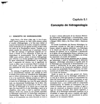 Capítulo 5.1
Concepto de hidrogeología
1.1 CONCEPTO DE HIDROGEOLOGIA
Según Davis y De Wiest (1966, pág. 1), fue el natu-
ralista francés Lamarck, en 1802, quien primero utilizó
el vocablo «Hidrogeología» y lo hizo para definir el
conjunto de fenómenos de erosión, transporte y sedimen-
tación producidos por los agentes acuosos, es decir como
una parte de la Geodinámica externa. También en el
mismo sentido fue utilizado por el americano Powell,
en 1885. Sin embargo, el significado asignado por La-
marck y Powell no tuvo aceptación, ni entre sus con-
temporáneos ni posteriormente. Fue el inglés Lucas
(1880) quien primero utilizó el término Hidrogeología
para referirse a un estudio geológico para investigación
de aguas subterráneas. Probablemente, la mayor difu-
sión y aceptación del término, con el significado de
Lucas, se deba a que el americano Mead lo incluyó, en
este sentido, como una parte de su obra «Hydrology»
que, publicada en 1919, tuvo una amplia difusión mun-
dial.
Sin embargo, el significado de este concepto no fue,
ni es, universalmente aceptado. Así, también en 1919,
el alemán Prinz publica su «Handbuch der Hydrologie»
que se refiere exclusivamente a las aguas subterráneas
y no a las superficiales. Meinzer propone en 1939 a la
Asociación Internacional de Hidrología Científica que
la parte de la Hidrología que trata las aguas subterrá-
neas, sea denominada Geohidrología. En el libro «Hy-
drology» publicado bajo su dirección en 1942, se consi-
dera que la Hidrología es la ciencia que se ocupa del
agua que interviene en el ciclo hidrológico, tanto en la
atmésfera, cclmo sobre ó bajor la superficie terrestre.
Meinzer divide esta ciencia en dos grandes apartados,
la Hidrología superficial y la Hidrología subterránea o
Geohidrología. Desde la división de Meinzer—hasta la
fecha, se ha mantenido una cierta discusión en torno a
la mayor o menor adecuación de los términos Hidrolo-
gía subterránea, Hidrogeología o Geohidrología, cuyas
incidencias puede segnir el lector interesado en Castany
y Margat (1965), Davis y De Wiest (1966) o Meyboom
(1961).
El Comité Coordinador del Decenio Hidrológico In-
ternacional, iniciado en 1965 bajo el patrocinio de la
Unesco, adoptó la siniente definición: «La Hidrología
es la ciencia que trata de las aguas terrestres, de sus
maneras de aparecbr, de su circulación y distribución
en el globo, de sus propiedades físicas y químicas y sus
interacciones con el medio físico y biológico, sin olvidar
las reacciones a la ;acción del hombre».
De la misma forina puede adoptarse para la Hidrolo-
gía Subterránea o para la Hidrogeología la definición
siguiente: «Hidrología subterránea es aquella parte de
la Hidrología que corresponde al almacenamiento y cir-
culación y distribución de las aguas terrestres en la
zona saturada de las formaciones geológicas, teniendo
en cuenta sus propiedades físicas y químicas, sus inter-
acciones con el medio físico y biológico y sus reacciones
a la acción del hombre».
Desde un punto de vista más general (cfr. Eaton,
1969) puede decirse que la Hidrología subterránea es
un área de la ciencia que aumenta el conocimiento hu-
mano del Universo por medio de observaeiones, su aná-
lisis y la formulación de conceptos generalizados —de-
nominados leyes—, cuya validez puede ser comprobada
estadísticamente. Es también un instrumento con, que
cuenta el hombre para controlar y utilizar el agua y,
como tal, constituye un elemento esencial de la tecno-
logía de recursos naturales. Este aspecto ingenieril, o
aplicado, de la Hidrología subterránea constituye, en la
actualidad, el campo más activo y también más signif
cativo, pues su desarrollo está permitiendo la profun-
dización en los conceptos básicos.
 