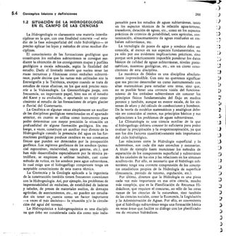 n
5.4 Conceptos básicos y definiciones
	
250
1.2 SITUACIÓN DE LA HIDROGEOLOGIA
EN EL CAMPO DE LAS CIENCIAS
La Hidrogeología es claramente una materia interdis-
ciplinar en la que, con una finalidad concreta —el estu-
dio de la fase subsuperficial del ciclo hidrológico— es
preciso aplicar las leyes y métodos de otras muchas dis-
ciplinas.
El conocimiento de las formaciones geológicas que
constituyen los embalses subterráneos se consigue me-
diante la obtención de los consiguientes mapas y perfiles
geológicos a escala adecuada, según la finalidad del
estudio. Dado el limitado interés que suelen tener las
rocas intrusivas y filonianas como embalses subterrá-
neos, puede decirse que las ramas más utilizadas son la
Estratigrafía y la Tectónica, excepto cuando se trata de
estudios de rocas efusivas, en los que será preciso recu-
rrir a la Vulcanología. La Geomorfología juega, con
frecuencia, un importante papel, bien sea en el estudio
del Karst y su evolución, o aportando un mejor cono-
cimiento al estudio de las formaciones de origen glaciar
o fluvial del Cuaternario.
La Geofísica es algunas veces simplemente un auxiliar
de las disciplinas geológicas mencionadas en el apartado
anterior, en cuanto se utiliza como instrumento para
poder determinar con mayor precisión la situación en
profundidad de alguna formación geológica. Sin em-
bargo, a veces, constituye un auxiliar muy directo de la
Hidrogeología cuando la presencia del agua en las for-
maciones geológicas produce cambios en sus constantes
físicas que pueden ser detectados por la prospección
geofísica. Los registros geofísicos de los sondeos (poten-
cial espontáneo, resistividad, rayos gamma, etc.), que
han sido desarrollados especialmente por la técnica pe-
trolífera, se empiezan a utilizar también, casi como
método de rutina, en los sondeos para agua subterránea,
lo cual exige que el hidrogeólogo competente tenga un
aceptable conocimiento de esta nueva técnica.
La Geotecnia y la Geología aplicada a la ingeniería
de la construcción también tienen frecuentes conexiones
con la Hidrogeología. Así, por ejemplo, los problemas de
impermeabilidad de embalses, de estabilidad de laderas
y taludes, de presas de materiales sueltos, de drenajes
agrícolas, de asentamientos, etc., no pueden ser estudia-
dos sin tener en cuenta como un factor importante
—a veces el más tlecisivo-- la situación y/o la circula-
ciórr del agué del terreno.
La Hidroquímica e hidrogeoquímica es una discipli-
na que debe ser considerada cada día como más indis-
pensable para los estudios de aguas subterráneas, tanto
en los aspectos técnicos de la relación agua-terreno,
trazadores, datación de aguas, etc., como en los aspectos
prácticos de criterios de potabilidad, usos agrícolas, con-
taminación, almacenamiento de aguas residuales en em-
balses subterráneos, etc.
La tecnología de pozos de agua y sondeos debe ser
conocida, al menos en sus aspectos fundamentales, no
ya sólo por sus evidentes implicaciones prácticas, sino
porque será prácticamente imposible ponderar los datos
básicos de calidad de aguas subterráneas, niveles piezo-
métricos, muestras geológicas, etc., sin un cierto cono-
cimiento de esta disciplina.
La mecánica de flúidos es una disciplina absoluta-
mente imprescindible. Con esto no queremos significar
que sea preciso desarrollar un curso instrumentado con
altas matemáticas para estudiar este tema, sino que,
no es posible Tener una correcta visión del funciona-
miento de los embalses subterráneos sin conocer los
principios físicos fundamentales del flujo en medios
porosos y también, aunque en menor escala, de los sis-
temas de aforo y del cálculo de conducciones y bombeos.
De la teoría de modelos matemáticos y analógicos debe-
rán ser conocidos al menos, sus principios básicos y sus
aplicaciones a los problemas de aguas subterráneas.
La Climatología es una ciencia auxiliar de la que
el hidrogeólogo debiera conocer lo suficiente para poder
evaluar la precipitación y la evapotranspiración, ya que
son los dos factores cuantitativamente más importantes
del ciclo hidrológico.
Las relaciones entre la Hidrología superficial y la
subterránea, son cada día más estrechas y necesarias.
A título de ejemplo baste mencionar los métodos de
separación de los componentes superficial y subterráneo
de los cáudales de los ríos y las relaciones en los sistemas
acuífero-río. Por ello, es necesario que el hidrólogo sub-
terráneo tenga una correcta comprensión de los concep-
tos estadísticos propios de la Hidrología de superficie
(frecuencia, período de retorno, regulación, etc.).
Por último, diremos que la Hidrología es una pieza
cada vez más importante en esa otra ciencia, mucho
más compleja, que es la Planificación de Recursos Hi-
dráulicos, que requiere el concurso, no sólo de las otras
ramas de las ciencias de la naturaleza, sino también
de las ciencias sociales, como la Economía, la Legislación
y la Administración de Aguas. Por ello, es conveniente
que el hidrólogo subterráneo tenga una formación básica
en estas áreas que facilite su diálogo con los planificado-
res de recursos hidráulicos.
 