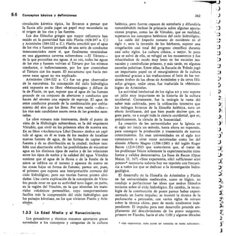 5.6 Conceptos básicos y definiciones	 252
circulación kárstica típica, les Ilevaron a pensar que
la lluvia sólo podía jugar un papel muy secundario en
el origen de los ríos y las fuentes.
Los dos filósofos griegos que mayor influencia han
tenido en la posteridad han sido Platón (428-347 a. C.)
y Aristóteles (384-322 a. C.). Platón concibió que el agua
de los ríos y fuentes procedía de una serie de conductos
interconectados entre sí, que finalmente terminaban
en una gigantesca caverna subterránea —El Tártaro--
de la que procedían sus aguas. A su vez, todas las aguas
de los ríos y fuentes volvían al Tártaro por los mismos
conductos, o indirectamente, por los que conectaban
el Tártaro con los mares. El mecanismo que hacía mo-
verse estas aguas no era explicado.
Aristóteles (384-322 a. C.) fue un gran observador
de la naturaleza. Su concepción del ciclo hidrológico
está expuesta en su libro «Meteorología» y difiere de
la de Platón, en que, supone que el agua de las fuentes
procede de un conjunto de aberturas y conductos que
hacen del terreno una especie de esponja. El agua de
estos conductos procede de la condensación por enfria-
miento del aire que los llena. Por esta razón —dice-
los ríos más caudalosos nacen cerca de las grandes mon-
tafías.
La obra romana más interesante, desde el punto de
vista de la Hidrología subterránea, es la del arquitectó
Vitrubio, que vivió en los primeros años de nuestra era.
En su libro «Architectura Libri Decem» dedica un capí-
tulo al agua; en él se trata de los medios de localizar
nuevas fuentes de agua, de las formas de captar esas
fuentes y de su distribución en la ciudad; incluye tam-
bién una disertación sobre las posibilidades de encontrar
agua en los distintos tipos de suelos y de las relaciones
entre los tipos de suelos y la calidad del agua. Vitrubio
sostiene que el agua de la lluvia o de la fusión de la
nieve se infiltra en el terreno y aparece de nuevo en
las zonas bajas en forma de fuentes; parece ser, pues,
el primero que expone una interpretación correcta del
ciclo hidrológico; pero sus teorías fueron pronto olvi-
dadas. Una cierta explicación de la concepción de Vitru-
bio puede estar en que su actividad tuvo lugar, en parte,
en la región del Vesubio, en la que abundan los mate-
riales volcánicos permeables, cuyo comportamiento
facilita más la comprensión del ciclo hidrológico que
los paisajes kárstioos, en los que vivieron Platón y Aris-
tóteles.
1.3.3 La Edad Media y el Renacimiento
Los pensadores y técnicos romanos aportaron pocas
novedades a los conceptos y categorías de la cultura
helénica, pero fueron capaces de asimilarla y difundirla
concediéndole incluso la primacía sobre algunas aporta-
ciones propias, como las de Vitrubio, que en realidad,
superaron los conceptos helénicos del ciclo hidrológico.
La caída del Imperio romano de occidente en el
siglo v, ante la invasión de los bárbaros, supone una
congelación casi total del progreso científico durante
casi ocho siglos. La cultura clásica, o mejor, lo poco
que se salvó de ella, se refugió en los monasterios y fue
rehaciéndose de modo muy lento en las escuelas mo-
nacales y catedralicias primero, y más tarde, en algunas
escuelas palatinas. Entre ellas, la Escuela de Toledo jugó
un importante papel en el resurgimiento de la cultura
occidental gracias a las traducciones al latín de las ver-
siones árabes de las obras de Aristóteles y de otros filó-
sofos griegos; enfre otras, fue traducida la «Meteoro-
logía» de Aristóteles.
La actividad intelectual de los siglos xn y xin supone
un jalón muy importante en la historia de la cultura
occidental. Ciertamente, fue la teología la rama del
saber más cultivada, pero la utilización intensiva que
los teólogos hicieron de la filosofía helénica, tuvo un
efecto fertilizante, del que bien puede decirse que, en
gran parte, va a surgir toda la ciencia occidental, que es,
prácticamente, la ciencia de la humanidad.
La creación de las universidades por la Iglesia en
el siglo xtt inicia un método, hasta ahora no superado,
para conseguir la producción y transmisión de nuevos
conocimientos. En esas universidades en el siglo xtti
comenzaron a oirse voces autorizadas como las del
alemán Alberto Magno (1206-1280) y del inglés Roger
Bacon (1214-1292) que sostuvieron que, al tratar de
los problemas físicos solamente la experimentación tiene
fuerza y validez demostrativa. La frase de Bacon (Opus
Maius, II, 167) «Sine experientia, nihil sufficienter sciri
potest»* merecería todavía hoy ser repetida con frecuen-
cia a todos los que se dedican a la investigación hidro-
geológica.
El desarrollo de la filosofía de Aristóteles y Platón
en las universidades medievales, como es lógico, no
condujo a perfeccionar las ideas que ambos filósofos
tuvieron sobre el ciclo hidrológico. En cambio, la tecno-
logía de la construcción de pozos parece haber experi-
mentado un fuerte impulso; se inventó la técnica de la
perforación a percusión, con varios siglos de retraso
sobre la técnica china, pero de modo totalmente inde-
pendiente. El impulso para este desarrollo procede am-
pliamente del descubrimiento de los pozos surgentes,
primero en Flandes, hacia el año 1100 y algunas décadas
»Sin experiencia, nada puede ser conocido de modo suficiente».
 