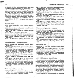 257
	
Concepto de hidrogeologia 5.11
la lectura de los libros de texto que resumen de un modo
sistemático las adquisiciones de los últimos años.
Damos a continuación una relación de algunos de los
libros recientes que nos parecen más útiles. Hemos aña-
dido a la lista unos pocos títulos más antiguos, que
por su clara concepción de los problemas, todavía tienen
hoy interés. Para un análisis del contenido de estos y
otros libros de texto, puede consultarse la publicación
«Textbooks in Hydrology» de la UNESCO cuya pri-
mera edición es de 1970 y la segunda está en prepa-
ración.
Hidrología General
CHOW, VEN TÉ: Handbook of Applied Hydrology, McGraw-
Hill, 1964.
HERAS, R. et alt.: Manual de Hidrología, Centro de Estudios
Hidrográficos, Madrid, 1972.
LINSLEY, R. K. et /1//.: Hydrology for Engineers, McGraw-
Hill, 1958.
MEINZER, OSCAR, E.: Hydrology, Dover, 1942.
REmENIERAS, G.: L'Hydrologie de l'ingénieur, Eyrolles, 1960.
ROcHE, M.: Hydrologie de Surface, Gauthier-Villars, 1963.
ROUSE, HUNTER: Engineering Hydraulics, J. Wiley, New
York, 1950.
WARD, R. C.: Principles of Hydrology, McGraw-Hill, 1967.
Hidrogeología general o Hidrología subterránea
A .S .0 E.: Ground Water Management, Technical Manual
No. 40, 1972.
BENÍTEZ, ALBERTO: Captación de Aguas Subterráneas, Dossat,
Madrid, 1972.
DAV/S, STANLEY N.  DE WIEST, ROGER, M.: Hydrogeology,
Wiley, New York, 1966. Traducción española, Ariel, 1972.
CASTANy, G.: Prospección y Explotación de las Aguas Sub-
terráneas, Ediciones Omega, S. A., Barcelona, 1975.
CEDERSTROM, a J.: Agua Subterránea, Alianea para o Pro-
gresso, Rio de Janeiro, 1964.
DE WIEST, ROGER M.: Geohydrology, Wiley, New York,
1%5.
HEATH, RALPH C.  TRA/NER, FRANK W.: Introduction to
Ground Water Hydrology, McGraw-Hill, 1968.
SCHOELLER, H.: Les Eaux Souterraines, Masson, París, 1962.
SOIL CONSERVAT1ON SERVICE: Ground Water (in National
Engineering Handbook), U.S. Dept. of Agriculture, 1968.
TODD DAVID K.: Ground Water Hydrology, J. Wiley, New
York, 1959.
Teoría	 flujo del agua subterránea
KRUSEMAN DE R1DDER: Analysis and Evaluation of -Pum-
ping Test Data, International Institut for Land Reclama-
tion and Improvement. Wageningen, Holanda.
BEAR, Y., IRMAY, S.  ZASLAVSKY, D.: Phisical Principles of
Water Percolation and Seepage, UNESCO, 1968.
CEDERGREEN, HARRY R.: Seepage, Drainaje and Flow Nets,
Wiley, New York, 1967.
HARR, MILTON E.: Ground Water and Seepage, McGraw-
Hill, 1962.
Mustar, M.: The Flow of homogeneus Fluids through po-
rous media, McGraw-Hill, 1937.
FOLUBARINOVA-KOCHINA P.: Theory of Ground Water Move-
ment, Princeton Univ. Press, 1962.
Scznignat, G.: Hydraulique Souterraine, Eyrolles, Paris,
1966.
WALTON, WILLIAM C.: Selected analytycal methods for wells
and aquifer evaluation, Illinois State Water Survey, 1962.
DE WIEST, R. J. M.: Theóry of Flow through Porous Media,
Academic Press, 1968.
Hidroquímica, hidrogeoquimica y trazadores
CATALÁN,	 Química del Agua, Ed. Blume, Madrid, 1969.
CUSTODIO, E.: Notas sobre Hidro química, Comisaría de
Aguas del Pirineo Oriental, 1965.
HEM, I. D.: Study and Interpretation of the Chemical cha-
racteristics of Natural Water, U.S. Geological Su-vey, 1959.
RA/NWATER, F. H.  TATCHER, L. L.: Methods for Collection
and Analysis of Water Samplee, U.S. Geological Survey,
1960.
AGENCIA INTERNACIONAL DE ENERGÍA ATÓMICA: Guidebook
on Nuclear Techniques in Hydrology, A.I.E.A., Viena,
1968.
Construcción de pozos
ANDERSON, K. E.: Water Well Handbook, Missouri Water
Well Ass. 1963;
ANÓNIMO: Ground Water and Wells, Johnson, E. Inc., 1966.
MURCIA, A.: Aguas Subterráneas. Prospección y Alumbra-
miento, Ministerio de Agricultura, 1960.
VARIOS AUTORES: Ponencias I Seminario Técnicas Modernas
Construcción de Pozos, Centro de Estudios, Investigación
y Aplicaciones del Agua, 1968.
1.4.2 Publicaciones especializadas
Son muy numerosas las publicaciones que actualmente
contienen artículos de investigación básica o aplicada
a la Hidrología. Su enumeración completa resultaría
excesivamente larga. •Nos limitaremos pues a reseñar
aquellas publicaciones que más frecuentemente contie-
nen artículos en relación con la Hidrología subterránea.
Puede decirse que casi las dos terceras partes de las
publicaciones de interés se escriben en inglés y de ellas,
casi la totalidad, se editan en los Estados Unidos de
América (cf r. Eaton, 1969).
Ground Water es una revista bimensual que se publica
 