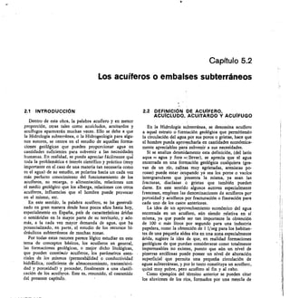 Capítulo 5.2
Los acuíferos o embalses subterráneos
2.1 INTRODUCCIÓN
Dentro de esta obra, la palabra acuífero y en menor
proporción, otras tales como acuícludos, acuitardos y
acuífugos aparecerán muchas veces. Ello se debe a que
la Hidrología subterránea, o la Hidrogeología para algu-
nos autores, se centra en el estudio de aquellas forma-
ciones geológicas que pueden proporcionar agua en
cantidades suficientes para subvenir a las necesidades
humanas. En realidad, se puede apreciar fácilmente qué
toda la problemática e interés científico y práctico (muy
importante en el caso de una materia tan necesaria como
es el agua) de su estudio, se polariza hacia un cada vez
más perfecto conocimiento del funcionamiento de los
acuíferos, su recarga, o alimentación, relaciones con
el medio geológico que los alberga, relaciones con otros
acuíferos, influencias que el hombre puede provocar
en el mismo, etc.
En este sentido, la palabra acuífero, se ha generali-
zado en gran manera desde hace pocos años hasta hoy,
especialmente en España, país de características áridas
o semiáridas en la mayor parte de su territorio, y ade-
más, a la cada vez mayor demanda de agua, que ha
potencializado, en parte, el estudio de los recursos hi-
dráulicos subterráneos de muchas zonas.
Por todas estas razones parece lógico estudiar en este
tema de conceptos básicos, los acuíferos en general,
las formaciones geológicas, o mejor dicho litológicas,
que pueden constiluir acuíferos, los parámetros esen-
ciales de los mismos (permeabilidad o conductividad
hidráulica, coeficiente de almacenamiento, transmisivi-
dad y porosidad) y proceder, finalmente a una clasif
cación de los acuíferos. Este es, resumido, el contenido
del presente capítulb.
2.2 DEFINICIÓN DE ACUÍFERO,
ACUICLUDO, ACUITARDO Y ACUIFUGO
En la Hidrología subterránea, se denomina acuífero
a aquel estrato o formación geológica que permitiendo
la circulación del agua por sus poros o grietas, hace que
el hombre pueda aproVe,charla en cantidades económica-
mente apreciables para subvenir a sus necesidades.
Si se analiza detenidamente esta definición, (del latín
aqua = agua y fero = llevar), se aprecia que el agua
encerrada en una formación geológica cualquiera (gra-
vas de un río, calizas muy agrietadas, areniscas po-
rosas) puede estar ocupando ya sea los poros o vacíos
intergranulares que presenta la misma, ya sean las
fracturas, diaclasas o grietas que también pueden
darse. En este sentido algunos autores especialmente
franceses, emplean las denominaciones de acuíferos por
porosidad y acuíferos por fracturación o fisuración para
cada uno de los casos anteriores.
La idea de un aprovechamiento económico del agua
encerrada en un acuífero, aún siendo relativa en sí
misma, ya que puede ser tan importante la obtención
de 100 o más litros por segundo para una industria
papelera, como la obtención de I 1/seg para los habitan-
tes de una pequeña aldea sita en una zona especialmente
árida, sugiere la idea de que, en realidad formaciones
geológicas de que puedan considerarse como totalmente
impermeables no existen, puesto que aún un nivel de
pizarras arcillosas puede poseer un nivel de alteración
superficial que permita una pequeña circulación de
aguas subterráneas, y por lo tanto constituya un acuífero,
quizá muy pobre, pero acuífero al fin y al cabo.
Como ejemplos del término anterior se pueden citar
los aluviones de los ríos, formados por una mezcla de
 