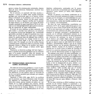5.14 Conceptos básicos y definiciones	 260
gravas y arenas, las areniscas poco cementadas, algunos
tipos de rocas volcánicas, formaciones calcáreas muy
karstificadas, etc.
Por el contrario, un acuícludo (del latín claudere
encerrar o cerrar) se define como aquella formación
geológica que conteniendo agua en su interior, incluso
hasta la saturación no la transmite y por lo tanto no es
posible su explotación. Dentro de este grupo pueden
incluirse los cienos y légamos (arcillas por lo general)
de origen deltaico y/o de estuario, que a pesar de poseer
enormes cantidades de agua (superiores al 50 % en volu-
men) no son hidrogeológicamente aptos para la construc-
ción de captaciones de aguas subterráneas.
El tercero de estos términos, es decir, acuitardo, (del
latín tardare = retardar) hace referencia a la existencia
de numerosas formaciones geológicas que, conteniendo
apreciables cantidades de agua la transmiten muy lenta-
mente por lo que tampoco son aptos para el emplaza-
miento de captaciones, pero sin embargo, bajo condicio-
nes especiales permiten una recarga vertical de otros
acuíferos, que puede llegar a ser muy importante en
ciertos casos. Por ejemplo, un nivel de arcillas limosas
o arenosas puede comportarse como un acuitardo, si está
dispuesto encima o debajo de un acuífero más impor-
tante, al cual puede recargar, o incluso recibir agua
del mismo.
Finalmente, se denomina acuifugo (del latín fugere
huir) a aquellas formaciones geológicas que no contienen
agua ni la pueden transmitir, como por ejemplo, un
macizo granítico no alterado, o unas rocas metamórficas
sin apenas meteorización ni fracturación.
2.3 FORMACIONES GEOLÓGICAS
COMO ACUÍFEROS
No todas las formaciones geológicas, o rocas en gene-
ral, poseen, la misma facilidad para transmitir y propor-
cionar agua en cantidades apreciables económicamente.
Las diferencias, en este aspecto, entre los aluviones de
un río y un macizo granítico poco alterado, por ejemplo,
son bien evidentes.
Siguiendo a Todd (1959, págs. 26-27), los acuíferos
que se presentan cón mayor frecuencia están formados
por depósitos no consolidados de materiales sueltos,
tales-como arénas, gravas, mezélas de ambos, etc., pu-
diendo ser su origen geológico muy distinto: fluvial,
como los que forman los materiales aluviales de los ríos
o las terrazas de los mismos; deltaico, si se -trata de
depósitos acumulados en la desembocadura de los ríos;
depósitos sedimentarios ocasionados por la acumu-
lación de partículas transportadas por la gravedad (pie-
demontes), viento (dunas y/o loess), hielo (depósitos
glaciares), etc.
Debido, en general a sus buenas condiciones de re-
carga (buena porosidad, existencia de masas o corrientes
de agua que los recargan), a su permeabilidad (ver apar-
tado 2.4 de este capítulo) y poca profundidad de su
nivel piezométrico, suelen dar notables caudales de agua
si se explotan convenientemente.
De entre las rocas sedimentarias consolidadas que
encierran el 95 % de las aguas subterráneas para el con-
junto de la tierra (véase Ground Water and Wells, pági-
na 30) la más importante es la caliza, roca formada casi
exclusivamente por carbonato de calcio, que varía enor-
memente en densidad, porosidad, y permeabilidad, de
acuerdo con el ambiente sedimentario existente en su
formación y el desarrollo posterior de zonas permeables
por disolución del carbonato (es decir, la formación
de un «karst»), que pueden llegar a formar verdaderos
«ríos subterráneos» y toda una morfología especial en
los que en algunos casos no cabe hablar de la transmi-
sibilidad y permeabilidad, debido a que no se cumple
el régimen laminar por las grandes dimensiones de las
fisuras. Además, muchas de las fuentes o surgencias
famosas por su caudal (como la fuente de Vauclusé en
Francia) o su posición submarina (como las de La Falco-
nera, en Garraf [Barcelona] ) poseen un origen kárstico.
Sin embargo estas rocas si no están carstificadas, sue-
len ser poco permeables lo mismo que las margas, inter-
medias entre las calizas y las arcillas. Los conglomerados
y areniscas, considerados como gravas y arenas cemen-
tadas, ven disminuida su porosidad y permeabilidad
a causa del cemento que las une y da cohesión. De esta
forma, si éste ha desaparecido en parte, debido a una
disolución química o bien no rellenó totalmente los
poros intergranulares, pueden ser objeto de explotación
como acuíferos. Cabe recordar aquí que el vocablo
«artesiano» procede de la región de Artois, cerca de
París por haberse construido el primer pozo «artesiano»
o surgente en las conocidas arenas verdes del cretácico
de la cuenca parisina (Bellair y Pomerol, 1968, pág. 278).
Otro acuífero de este tipo es el conocido con el nombre
de arenas y areniscas cretácicas del Sahara, con caudales
de hasta 500 1/seg por pozo (Bellair y Pomerol, 1968,
página 279).
En las rocas volcánicas es difícil establecer una clasi-
ficación de las mismas respecto si constituyen o no
buenos acuíferos, puesto que depende de las caracterís-
ticas físicas y químicas y de las propias rocas, y de la
erupción que las originó, del grado de alteración, edad,
 