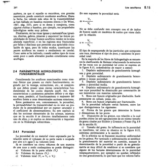 261	 Los acuíferos 5.15
etcétera, ya que si aquella es escoriácea, con grandes
intersticios, puede constituir excelentes acuíferos. Hasta
la fecha, los valores más altos de la transmisibilidad
se han hallado en basaltos recientes (Davis y De Wiest,
1967, pág. 333), pero si es densa y compacta, como
algunas riolitas y basaltos, por ejemplo, sus propiedades
hidrológicas serán muy pobres.
Finalmente, en las rocas ígneas y metamórficas (grani-
tos, dioritas, gabros, pizarras y esquistos) las únicas po-
sibilidades de formar buenos acuíferos residen en la zona
alterada superficial, o en las regiones muy fracturadas
por fallas y diaclasas que permitan una apreciable circu-
lación de agua, pero de todos modos, constituyen los
peores acuíferos en cuanto a rendimiento en caudal.
Como antes se ha indicado, cuando ambos tipos de rocas
están poco o nada alterados pueden considerarse como
acuífugos.
2.4 PARÁMETROS HIDROLÓGICOS
FUNDAMENTALES
Considerando los acuíferos mencionados como siste-
mas físicos que poseen un cierto funcionamiento, re-
gulado por la recarga, extracciones, etc., se compren-
de que deben poseer unas ciertas características f un-
damentales de las cuales dependa aquél. Así, estas
características o parámetros permiten definir y en algu-
nos casos, predecir, el funcionamiento o respuesta del
acuífero frente a unas determinadas acciones exteriores.
Estos parámetros son, concretamente, la porosidad,
la permeabilidad (la transmisividad no es sino un pro-
ducto de la permeabilidad por un espesor saturado) y
el coeficiente de almacenamiento. En este capítulo se
dan las nociones elementales de los mismos, mientras
que en la sección 8 se discuten detalladamente cada
uno de ellos, y se explica su determinación e importan-
cia en la Hidrología subterránea.
2.4.1 Porosidad
La porosidad de un material viene expresada por la
relación entre el volumen de su parte vacía u ocupada
por aire y/o agua su volumen total.
Si, se consrdera un cierto volumen de una muestra
de una roca o suelo cualesquiera se puede distinguir:
Volumen de la parte sólida (V,)
Volumen de, huecos (V„)
Volumen total (V, = V, + V,)
En este supuesto la porosidad sería
v,
M
vt
No se debe confundir este concepto con el de índice
de huecos usado en mecánica de suelos que viene dado
por la relación
v,
e =
vs
El tipo de empaquetado de las partículas que componen
una roca, determina el tipo de poro, y asimismo la poro-
sidad total.
En la mayoría de los libros de hidrogeología se encuen-
tra la clasificación de Meinzer relacionando la estructura
de las rocas con su porosidad tal como se expresa en
la figura 8.13, ordenándolas de mayor a menor:
Depósito sedimentario de granulometría homogé-
nea y gran porosidad.
Depósito sedimentario de granulometría hetero-
génea y escasa porosidad.
Depósito sedimentario de granulometría hetero-
génea y porosidad media.
Depósito sedimentario de granulometría homogé-
nea cuya porosidad ha disminuido por cementación de
sus intersticios con materias minerales.
Roca con huecos originados por disolución. Suele
presentarse en calizas, yesos, etc.
Roca con huecos originados por fracturación.
En la porosidad influyen varios factores, entre los
que distinguiremos los siguientes:
Forma de los granos que determina la forma
y dimensiones de los poros.
Disposición de los granos, con relación a la cual
pueden citarse las seis agrupaciones de un mismo tamaño
de grano citadas por Slichter y Granton y Fraser (fig. 8.9
de la sección 8).
c) Tamaño del grano. Su influencia en la porosidad
es manifiesta, tal como se observa en la figura 8.13,
asimismo perteneciente a la sección 8.
En la práctica no es frecuente encontrar uniformidad
en los granos. Por tamizado y sedimentación se establece
la granulometría del material en cuestión, aunque la
determinación de la porosidad a partir de su granulo-
metría es muy difícil de establecer si se considera que
alguno de los factores determinantes de la porosidad
(empaquetamiento, por ejemplo) no quedan reflejados
en una granulometría, lo que hace que los valores halla-
 