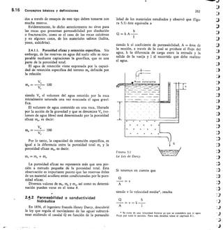 262
lidad de los materiales estudiados y observó que (figu-
ra 5.1) éste equivalía a 1,3
Q = k A — 4`.1
1
5.16 Conceptos básicos y definiciones
dos a través de ensayos de este tipo deben tomarse con
mucha reserva.
Evidentemente, lo dicho anteriormente no sirve para
las rocas que presentan permeabilidad por disolución
o fracturación, como es el caso de las rocas calcáreas
y en algunos casos, de los materiales salinos (halita,
yesos, anhidrita).
2.4.1.1. Porosidad eficaz y retención específica. Sin
embargo, de las reservas en agua del suelo sólo es recu-
perable mediante captaciones la gravífica, que es una
parte de la porosidad total.
El agua de retención viene expresada por la capaci-
dad de retención específica del terreno m, definida por
la relación
	 100
Vr
siendo V, el volumen del agua retenido por ]a roca
inicialmente saturada una vez evacuada el agua graví-
fica.
El volumen de agua contenido en una roca, liberada
por la acción de la gravedad y que se denomina V, (vo-
lumen de agua libre) está determinado por la porosidad
eficaz me, es decir:
ve
	 100
V,
siendo k el coeficiente de permeabilidad, A = área de
la sección, a través de la cual se produce el flujo del
agua, h la diferencia de carga entre la entrada y la
salida de la vasija y I el recorrido que debe realizar
el agua.
Nivel eonstonte
— — —
ms =
me —
Por lo tanto, la capacidad de retención específica, es
igual a la diferencia entre la porosidad total m, y la
porosidad eficaz me, es decir:
mi = me + ms
FIGURA 5.1
La Ley de Darcy.
La porosidad eficaz no representa más que una por-
ción a menudo pequeña de la porosidad total. Esta
observación es importante puesto que las reservas útiles
de un material acuífero están condicionadas por la poro-
sidad eficaz.
Diversos valores de m„ me y m„ así como su determi-
nación pueden verse en el tema 8.
2.4.2 Permeabilidad o conductividad
hidráulica
En 1856, el ingeniero francés Henry Darcy, descubrió
la ley que regula el movimiento de las agual- subterrá-
neas midiendo el caudal Q en función de la permeabi-
Si tenemos en cuenta que
= v
A
siendo v la velocidad media*, resulta
= v = k —
A
* Se trata de una velocidad ficticia ya que se considera que el agua
fluye por toda la sección. Para más detalles véase el capitulo 8.1.
 