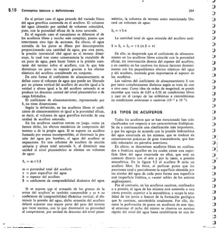 5.18	 Conceptos básicos y definiciones	 264
En el primer caso el agua procede del vaciado físico,
del agua gravífica contenida en el acuífero. El volumen
del agua obtenido por unidad de volumen coincidirá,
pues, con la porosidad eficaz de la zona saturada.
En el segundo caso el mecanismo es diferente al de
los acuíferos libres y mucho más complejo, puesto que
intervienen otro tipo de acciones. En efecto, el agua
extraída de los poros se dilata por descompresión
proporcionando una cantidad de agua; por otra parte,
la presión intersticial (del agua) en el terreno dismi-
nuye, lo cual trae como consecuencia la expulsión de
un poco de agua, para hacer frente a la presión cons-
tante del terreno sobre el acuífero, con lo que éste
disminuye un poco su espesor gracias a los efectos
elásticos del acuífero considerado en conjunto.
De esta forma el coeficiente de almacenamiento se
define como el volumen de agua que puede ser liberado
por un prisma vertical del acuífero de sección igual a la
unidad y altura igual a la del acuífero saturado si se
produce un descenso unidad del nivel piezométrico o de
carga hidráulica.
El coeficiente de almacenamiento, representado por
S, no tiene dimensiones.
Según la definición, en los acuíferos libres el coefi-
ciente de almacenamiento es igual a la porosidad eficaz,
es decir, al volumen de agua gravífica extraído de una
unidad de acuífero saturado.
En los acuíferos cautivos entran en juego, como ya
hemos dicho, los efectos mecánicos de compresión del
terreno o de la propia agua. Si se supone un acuíf ero
formado por arenas incompresibles, al disminuir la pre-
sión del agua por bombeo, el agua del acuífero se
expansiona. En una columna de acuífero de sección
unitaria y altura total saturada b, al disminuir una
unidad el nivel piezométrico se obtiene un volumen
de agua:
Si=mybP
m = porosidad total del acuíf ero
y = peso específico del agua
b = espesor del acuífero
= coeficiente de compresibilidad dinámica del agua.
Si se supone que el armazón de los granos de la
arena del acuífero es también compresible y es a su
coeficiente de'compresibilidad dinámica vertical, al dis-
minuir la presión del agua, dicho armazón del acuífero
deberá soportar una mayor parte del peso del terreno
que tiene encima, con lo que disminuirá su porosidad
al comprimirse; por unidad de descenso del nivel piezo-
métrico, la columna de terreno antes mencionada libe-
rará un volumen de agua:
S2 =yba
La cantidad total de agua extraída del acuífero será:
S=Si+Sz=Yb(m p+ a)
De ello, se desprende que el coeficiente de almacena-
miento en los acuíferos libres coincide con la porosidad
eficaz, sin intervención directa del espesor del acuífero,
y en cambio en los cautivos los únicos factores determi-
nantes son los pequefiísimos efectos elásticos del agua
y del acuífero, teniendo gran importancia el espesor de
los acuíferos.
Los valores del coeficiente de almacenamiento S son
por tanto completamente distintos según se trate de uno
u otro caso. Como idea de orden de magnitud, se puede
recordar que varía de 0,05 a 0,30 en condiciones libres
y caer en el campo de las milésimas a cienmilésimas
en condiciones artesianas o cautivas (10- 3 a 10-5).
2.5 TIPOS DE ACUIFEROS
Todos los acuíferos que se han mencionado han sido
clasificados con respecto a sus características litológicas.
Se da a continuación una clasificación más importante,
y que los agrupa de acuerdo con la presión hidrostática
del agua encerrada en los mismos, que se traduce en
consecuencias prácticas de gran trascendencia, que han
sido esbozadas en párrafos anteriores.
En efecto, se denominan acuíferos libres no confina-
dos o freáticos aquellos en los cuales existe una super-
ficie libre del agua encerrada en ellos, que está en
contacto directo con el aire y por lo tanto, a presión
atmosférica. En la figura 5.2 el acuífero B sería un
acuífero libre. En éstos, al perforar pozos que los
atraviesen total o parcialmente la superficie obtenida por
los niveles del agua de cada pozo forma una superficie
real (superficie freática, o ovater table» de los autores
anglosajones).
Por el contrario, en los acuíferos cautivos, confinados
o a presión, el agua de los mismos está sometida a una
cierta presión, superior a la atmosférica, y ocupa la tota-
lidad de los poros o huecos de la formación geológica
que lo contiene, saturándola totalmente. Por ello, du-
rante la perforación de pozos en acuíf eros de este tipo,
al atravesar el techo del mismo se observa un ascenso
rápido del nivel del agua hasta estabilizarse en una de-
 