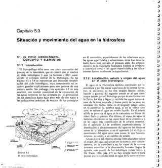 lElzro----
,/ 1121;:11,11- 
FIGURA 5.3
El ciclo hidrológico.
Capítulo 5.3
Situación y movimiento del agua en la hidrosfera
Lf
.14./
AI
áÍ
3.1 EL CICLO HIDROLóGICO:
CONCEPTO Y ELEMENTOS
3.1.1 Introducción
El hidrogeólogo debe tener una clara concepción del
proceso de la naturaleza, que se conoce con el nombre
de ciclo hidrológico y que ya Meinzer (1942) consi-
deraba el concepto central de la Hidrología. En las
figuras 5.3 y 5.4 se representan dos esquemas simplifi-
cados del ciclo hidrológico, cuya comprensión no re-
quiere grandes explicaciones para una persona de una
cultura media. Sin embargo (ver apartado 1.2 de esta
sección), este modelo conceptual de la circulación de
las aguas terrestres no fue aceptado por la generalidad
de los científicos hasta hace poco más de dos siglos y
las aplicaciones prácticas de muchos de los principios
en él contenidos, especialmente de las relaciones entre
las aguas superficiales y subterráneas, no se han desarro-
Ilado hasta muy entrado el presente siglo. En amplios
sectores de la ingeniería hidráulica todavía se proyecta
y construye como si las aguas superficiales y las subte-
rráneas fuesen totalmente independientes.
3.1.2 Localización, estado y origen del agua
en el ciclo hidrológico
El agua en la Hidrosfera (ámbito constituido por la
atmósfera y por las capas superiores de la corteza terres-
tre), se encuentra en los tres estados físicos: sólido,
líquido y gaseoso. El segundo estado es el que tiene
mayor interés para el hidrólogo ya que en esa forma está
la lluvia, los ríos y lagos; y también las aguas subterrá-
neas de la zona saturada y buena parte de la zona no
saturada. De hecho, tanto en el lenguaje vulgar como
en el científico, la palabra agua, si no se indica otra
cosa, se refiere al agua en estado líquido. En el estado
sólido se presenta el agua en la naturaleza en forma de
nieve, hielo y granizo. Por último, el vapor de agua es
bastante abundante en las capas bajas de la atmósfera y
en las capas más superficiales de la corteza terrestre.
En el apartado 3.2 se analizará cuantitativamente la
distribución o almacenamiento del agua en las distintas
zonas de la hidrosfera, y en el apartado 3 3 el flujo o
movimiento del agua entre esas zonas, lo que frecuen-
temente, va unido a un cambio de estado.
Queda fuera del objetivo de este libro elucubrar sobre
el origen del agua que existe en la tierra y, más concre-
tamente, en la atmósfera y en las capas de la corteza
terrestre accesibles a la observación humana. Según la
opinión más común de los hidrólogos (véase Davis y
De Wiest, 1966, pág. 17) no hay ningún motivo para
pensar que la cantidad total de agua de la corteza terres-
 