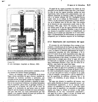 -	- 	 - - ',7777v-7-777'7-r777777.-
•	 VAPOR AiTiSFIBRIGO ://r-nr
(t_r„sEs	 1	 teNIIREG
EVAPORACION Eir 1.1
SLPENINCIE DELMLO
N LA VINETACION
cammo SR LASOS 14
xlIma.1111
EvAPONACION
TR~SNRACIONI
N LA ATNOSPERA
267
FIGURA 5.4
El ciclo hidrológico (inspirado en Meinzer, 1942).
tre no se ha mantenido prácticamente constante, al me-
nos durante los últimbs tiempos geológicos.
Parece, sin embargo, que a la superficie de la tierra
llegan ciertas cantidades de agua «nueva», también de-
nominada en ocasiones «juvenil» o «primaria», que
proceden de las rocas ígneas cuando los magmas corres-
pondientes son de origen profundo y alcanzan la super-
ficie en las erupciones volcánicas o se enfrían lentamente
bajo la superficie. Ahora bien, la geología moderna, al
profundizar en e“-e
. studio del ciclo de las rocas, ha
llegado a la Conclusión de que pocasveces se puede
asegurar que los magmas procedan de zonas profundas,
sino que, más bien, scn rocas sedimentarias que han
llegado a ser magmas después de pasar por prótesos de
ultrametamorfismo o migmatización.
El agua en la hidrosfera 5.21
El papel de las «aguas juveniles» fue objeto de viva
discusión en los Estados Unidos hace dos o tres lustros.
La idea de que las «aguas juveniles» podían ser muy
importantes, tanto teórica como prácticamente, tuvo un
defensor destacado en Salzman (1960). La opinión ofi-
cial, o al menos, oficiosa, del U.S. Geological Survey
puede verse en el trabajo de McGuinness y Poland
(1954) y la del California Department of Water Resour-
ces, en su Bulletin núm. 63 del año 1960. Una síntesis
de la historia de esta controversia puede verse en Mc-
Guinness (1963, págs. 18-21). En resumen, la idea de
este último autor es que las aguas primarias tienen un
alto contenido de sustancias disueltas y que el caudal
que alcanza la superficie terrestre es insignificante, en
relación con el caudal que interviene en el ciclo hidro-
lógico. El planteamiento de McGuinness, es actualmente
compartido por la -absoluta mayoría de los hidrólogos.
3.1.3 Descripción .del movimiento del agua
El concepto de ciclo hidrológico lleva consigo el mo-
vimiento o transferencia de las masas de agua, definidas
en el apartado anterioride un sitio a otro y de un estado
a otro. La figura 5.3 déscribe gráficamente las etapas o
componentes esenciales del ciclo hidrológico, y la fi-
gura 5.4 lo hace de tn modo esquemático pero algo más
completo. El movitniento permanente del ciclo se debe
fundamentalmente dol causas: la primera, el Sol, que
proporciona la energíai para elevar el agua del suelo,
al evaporarla; la segunda, la gravedad, que hace que el
agua condensada precipite y que, una vez sobre la su-
perficie, vaya hacia las zonas más bajas.
Podemos suponer que el ciclo se inicia cuando una
parte del vapor de agua de la atmósfera se condensa y
da origen a precipitaciones en forma de lluvia o nieve.
No toda la precipitación alcanza la superficie del terre-
no, ya que una parte se vuelve a evaporar en su caída
y otra es retenida —intercepción— por la vegetación o
por las superficies de edificios, carreteras, etc., y de
vuelta a la atmósfera, al poco tiempo, en forma de
vapor.
Del agua que alcanza la superficie del terreno, una
parte queda retenida en charcas o pequeños surcos —al-
macenamiento superficial— y en su mayoría vuelve
pronto a la atmósfera en forma de vapor. Otra parte
circula sobre la superficie y se concentra en pequeños
regatos que luego se reúnen en arroyos y más tarde
desembocan en los ríos —escorrentía superficial—;
este agua irá a parar a lagos o al mar, de donde será
evaporada o bien, se infiltrará en el terreno.
 