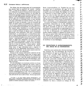 5.22 Conceptos básicos y definiciones	 268
Por último, hay una tercera parte de la precipitación
que penetra bajo la superficie del terreno —infiltra-
ción— a través de los agujeros o canalículos del suelo
y va rellenando los poros o fisuras de este medio poroso.
Como se vio en el capítulo anterior, en casi todas las
formaciones geológicas existe una parte superficial cuyos
poros no están habitualmente saturados de agua, y otra
inferior, que está totalmente saturada Una buena parte
de la infiltración no desciende hasta la zona saturada
o de agua subterránea (en sentido estricto), sino que se
queda en la zona no saturada o zona de humedad del
suelo, de donde vuelve a la atmósfera por evaporación,
o de un modo cuantitativamente mucho más importante,
por la transpiración de las plantas; en la práctica, no es
fácil separar ambos fenómenos y se suelen denominar
con el término evapotranspiración. El movimiento del
agua a través del terreno, es algunas veces denominado
percolación, otras infiltración, otras flujo o escorrentía
subterránea*; se caracteriza por su extraordinaria lenti-
tud y se debe fundamentalmente a la acción gravitatoria.
En el movimiento del agua, en la zona no saturada, otras
fuerzas —especialmente la tensión superficial— pueden
jugar un papel muy importante. El agua subterránea
—o agua de la zona saturada— puede volver a la atmós-
fera por evapotranspiración cuando su zona de separa-
ción con la zona no saturada —franja capilar— queda
suficientemente próxima a la superficie del terreno.
Otras veces, el agua subterránea pasa a engrosar el
caudal de los ríos, alimentando directamente su cauce o
a través de manantiales; en las zonas costeras estos ma-
nantiales, a veces, son submarinos.
Excepto en las cuencas endorreicas o interiores de las
zonas áridas o semi-áridas, resulta que la mayor parte
de las aguas de la escorrentía directa y de la subterránea
terminan en el mar, y por ello, puede considerarse que
los océanos son el punto final del ciclo hidrológico, pues
de ellos vuelve a evaporarse el agua y se inicia de nuevo
todo el proceso.
El ciclo hidrológico es un proceso continuo en el que
una partícula de agua evaporada del océano vuelve al
océano después de pasar por las etapas de precipitación
y escorrentía superficial o subterránea; a lo largo del
ciclo hay múltiples cortocircuitos o ciclos menores; por
ejemplo, una gota de Iluvia sobre el continente podría
recorrer indefinidoente el ciclo: Iluvia-infiltración-eva-
potranspiración-lluvia-infiltración, etc.; o, análogamente,
una partícul‘ de Iluvia sobre ermar: Iluvia-evaporación-
* En éstos —y en otros muchos términos hidrogeológicos—, no
existe, teórica o prácticamente, conformidad entre los distiirtos autores.
Probablemente el aGlosario Internacional de Hidrologias que está pre-
parando la UNESCO contribuya a mejorar esta situación.
Iluvia, evaporación-lluvia, etc. También hay que tener
en cuenta que el movimiento del agua en el ciclo
hidrológico se caracteriza por su irregularidad, tanto en
el espacio como en el tiempo. Por ejemplo, en las regio-
nes desérticas la Iluvia puede ocurrir en unos pocos
días y no todos los años, sino sólo cada cierto número
de años; en ese caso, algunos elementos del ciclo hidro-
lógico, como la infiltración y la evaporación, suelen ser
casi tan irregulares como la lluvia y la escorrentía super-
ficial o subterránea, a veces prácticamente inexistentes.
La acción del hombre va introduciendo cambios pro-
gresivamente importantes en el ciclo hidrológico de
algunas regiones. Por ejemplo, los drenajes extensivos
han hecho descender el nivel de la zona saturada y,
paralelamente, ha descendido la evapotranspiración y ha
aumentado la aportación de la escorrentía subterránea
a los ríos; la déf orestación o la repoblación forestal
pueden también modificar el régimen de crecidas de los
ríos, pero no parece haber datos que permitan asegurar
una modificación sustancial en su aportación media
anual. La construcción de presas y canales de derivación
constituye hoy día la forma más extendida e importante
de modificar el ciclo hidrológico.
3.2 INVENTARIO. O ALMACENAMIENTO
DEL AGUA DE LA HIDROSFERA
Desde hace casi cuarenta años, diversos investigadores
han intentado dar una panorámica del inventario o
almacenamiento del agua en la Hidrosfera y de su ba-
lance o flujo. Lvovitch (1967) decía que más de la
mitad de la superficie de los continentes carece de
suficientes datos hidrológicos, y casi una tercera parte
no ha sido comenzada a estudiar desde este punto de
vista. Sin embargo, seguía opinando el citado autor, la
ciencia, ya entonces, podrá llegar a conclusiones dignas
de confianza sobre los órdenes de magnitud del almace-
namiento y flujo del agua dentro del ciclo hidrológico.
En julio de 1970, dentro de las actividades del Decenio
Hidrológico Internacional, tuvo lugar un Simposio sobre
el Balance Hidráulico del Mundo, que ha contribuido
a que las diferentes naciones aporten nuevos datos sobre
este particular, pero, al mismo tiempo, ha confirmado
que los órdenes de magnitud y los conceptos anterior-
mente expuestos por algunos autores, eran aceptables
(cfr. Pub. núm. 92 y 93 de la International Association
of Scientific Hydrology). En lo que sigue, tanto en este
apartado como en el siguiente, se van a utilizar espe-
cialmente los datos y criteriol de trabajos de Nace
 