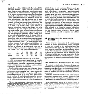 273
	
agua en la hidrosfera 5.27
ficaci6n de su política hidráulica (cfr. Farvolden, 1967).
Por lo que se refiere a España, las cifras calculadas sólo
deben tomarse como una primera aproximación, pues
están basadas en criterios climáticos y geológicos y no
en un estudio pormenorizado de los hidrogramas de los
ríos y/o de sus relaciones con los niveles piezométricos.
Llamas (1966) estimaba que la aportación de los em-
balses subterráneos a los ríos españoles era de unos
18 km3/año, pero que esta cifra era una primera apro-
ximación y podía tener desviaciones importantes; por
comparación con las cifras de Lvovitch que figuran
en la tabla 5.3 y las de Kudelin (1970), referidas a
distintas regiones de Rusia, se ha elevado esta cifra
a 30 km3, sin que esto tampoco quiera decir que esta
cifra deba tomarse como definitiva, sino sólo como un
orden de magnitud. Se considera importante insistir en
ello, pues en trabajos posteriores (Heras, 1969 y 1970)
se han dado cifras análogas a las de Llamas (1966 y
1967), pero sin hacer ver claramente los criterios de
cálculo ni el orden de aproximación de las cifras dadas.
Como fácilmente se comprende (cfr. Kudelin 1970) los
valores medios de la tabla 5.3 no deben aplicarse a un
problema concreto de aprovechamiento hidráulico. Por
ejemplo, en España, los valores correspondientes (en
mm/año) al conjunto de las cuencas del Norte y a la
cuenca del Segura, arrojan las siguientes diferencias:
(dr. Llamas, 1967, con ligeras modificaciones)*
ES ED H ET
Norte 1360 700 150 550 760 610
Segura 430 60 25 35 300 275
La utilidad fundamental de las cifras de las tablas 5.1,
5.2 y 5.3 es que pueden servir para llamar la atención
sobre algunos conceptos que frecuentemente han sido y
continúan siendo ignorados 6 entendidos equivocada-
mente por no pocos que se consideran profesionales de
la hidrología superficial o subterránea.
Otra faceta importante es que estas cifras, aun dentro
de su relativa exactitud, proporcionan una visión de
conjunto que permite asegurar que a nivel mundial no
hay ningún motivo científico para pensar que la huma-
nidad va a encontrarse en un futuro más o menos lejano
con el problema de que la demanda supere los recursos
de agua dulce disponibles. A este respecto, son elocuen-
tes las palabras de«Lvovitch (1967): «Se ha voceado la
En 1972, con posterioridad a la redacción de este apartado y
siguiendo un procedimiento más detallado y complejo, con motivo de
la publicación del Mapa Hldrogeológico de Espaiia, el Instituto Geo-
lógico y Minero ha realizado una nueva estimación de la--escorrentía
subterránea. Las cifras obtenidas para el conjunto de Espaila y para
/a mayoría de las cuencas coinciden con las de Llamas (1966).
opinión de que se está acercando el tiempo en el que
las principales fuentes de recursos de agua —ríos y
aguas subterráneas— se agotarán, y que, como conse-
cuencia de esto, sería necesario buscar otros medios de
conseguir agua, que serían diferentes de los presentes».
Después del análisis de los componentes del balance
hídrico mundial y la forma como éste es afectado por
Ja acción del hombre, concluye el mismo autor: ...«lo
que ha sido dicho indica que la humanidad no está
amenazada por una crisis de agua, como con frecuencia
se ha afirmado. Pensamos que se puede tener una visión
completamente optimista sobre la forma en que la huma-
nidad utilizará en el futuro los recursos hidráulicos.
Sin embargo, la solución de este problema no es simple,
sino que requiere grandes esfuerzos...» En su trabajo
de 1970 reafirma. Lvovitch su opinión con palabras
similares.
34 DEFINICIONES DE CONCEPTOS
BÁSICOS
Como resumen y concreción de lo anteriormente
expuesto, se definen a continuación algunos conceptos
en cuyo uso, a vecesL no hay uniformidad entre los
distintos autores. No se pretende haber llegado a la defi-
nición perfecta, lo cual, dada la. complejidad del proble-
ma y la diferencia entre los puntos de vista de los diver-
sos autores, es casi] imposible, pero se espera que estas
definiciones faciliten una correcta comprensión de los
procesos fundamentales del ciclo hidrológico y —conse-
cuentemente— de la planificación de los recursos hidráu-
licos.*
3.4.1 Infiltración, Humedecimiento del suelo
Se entiende por infiltración el volumen de agua que
procedente de las precipitaciones (a veces también de los
ríos o de la recarga artificial), en un determinado tiempo,
atraviesa la superficie del terreno y ocupa total o parcial-
mente los poros del suelo o de las formaciones geológicas
subyacentes.
No toda la infiltración alcanza la zona saturada (agua
subterránea), pues en mayor o menor proporción, una
parte queda en la zona superior (agua edáfica) y vuelve
a la atmósfera por los fenómenos de evapotranspiración.
* Con posterioridad a la redacción de este apartado el Grupo de
Trabajo de Aguas Subterráneas del Decenio Hidrológico Internacional
ha comenzado la elaboración de un Glosario Internacional de Hidro-
geologla. Es posible que, como consecuenda de dichos trabajos, sea
conveniente realizar algunos retoques en las definiciones que se expo-
nen a continuación.
 