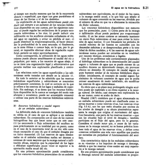 277
	
El agua en la hidrosfera 5.31
el tiempo son mucho menores que las de la escorrentía
directa o superficial, que sigue con gran paralelismo el
ritmo de las lluvias o el de los deshielos.
La explotación de las aguas subterráneas puede con-
ducir casi siempre a un aumento de los recursos hidráu-
licos disponibles en una cuenca, por las siguientes razo-
nes: a) puede regular las oscilaciones de la propia esco-
rrentía subterránea a los ríos; b) puede inducir una
infiltración en los acuíferos aluviales colindantes al río,
del agua no regulada, y evitar su pérdida al mar; c)
puede disminuir la evapotranspiraci6n, al hacer descen-
der la profundidad de la zona saturada; e) finalmente,
en la zona última o cuenca baja, en la que, por lo ge-
neral, es imposible efectuar obras de regulación super-
ficial, permite un mejor aprovechamiento.
Como contrapartida la utilización de las aguas subte-
rráneas puede afectar sensiblemente al caudal del río y
perjudicar, por tanto, a los usuarios de aguas abajo, si
no se tiene una organización legal y administrativa que
permita realizar una explotación planificada y contro-
lada.
Las relaciones entre las aguas superficiales y las sub-
terráneas serán tratadas con detalle en la sección 11.
En todo lo anterior se ha admitido que las reservas
hidráulicas superficiales y subterráneas se mantenían
prácticamente constantes, lo cual es correcto en lo que
se refiere a las reservas de los lagos y embalses de super-
ficie. Sin embargo, si se desea que los recursos hidráu-
licos disponibles de la cuenca se consigan del modo más
eficiente y económico, puede ser aconsejable consumir
o utilizar una parte de las reservas hidráulicas subterrá-
neas.
11) Recursos hidráulicos y caudal seguro
de un embalse subterráneo
La definición dada de «recursos hidráulicos» también
es válida en el caso de que se aplique a un embalse
subterráneo. En comparación con el caso de las cuencas
hidrográficas hay que hacer notar que en este caso:
(1) La escorrentía o flujo subterráneo del acuífero no
pasa prácticamente en su totalidad por un punto, como
en el caso de la escorrentía total de un río; sólo cons-
tituye excepción el caso de que el embalse desagüe por
un único manantial. (2) Las reservas de agua almace-
nadas en el embalse subterráneo suelen ser decenas o
centenas de veces mayores que la recarga natural o infil-
tración eficaz, mientras que la _capacidad de los lagos
o elbbalses superficiales pocas veces es superior a la
aportación media anual del río.
En una primera aproximación puede considerarse
que los «recursos hidráulicos potenciales» de un embalse
subterráneo son equivalentes, en el mejor de los casos,
a la recarga media anual, a la que hay que añadir el
volumen de agua contenido en las reservas, dividido por
el número de años en que va a efectuarse la extracción
de dicho volumen.
Los «recursos hidráulicos disponibles» son menores
que los potenciales, pues: I) Cierta parte de la recarga
o infiltración eficaz puede perderse por evapotranspi-
ración; 2) en las zonas costeras es necesario mantener
un cierto flujo subterráneo al mar para evitar la intru-
sión de agua marina; 3) con frecuencia los períodos de
caudal máximo de las fuentes no coinciden con las
demandas máximas y se desaprovechan parte o la tota-
lidad de dichos caudales; y 4) las reservas de aguas sub-
terráneas nunca pueden ser extraídas en su totalidad,
por razones técnicas, económicas o legales.
Uno de los problemas más corrientemente planteados
al hidrólogo subterráneo es la determinación del caudal
seguro o volumen de agua que se puede extraer de un
acuífero durante un determinado tiempo, sin provocar
efectos no deseados. El concepto de caudal seguro es
pues bastante similar al de recursos hidráulicos dispo-
nibles. Inicialmente, el concepto de caudal seguro fue
sinónimo de volumen constante de agua que se podía
extraer anualmente de modo indefinido, sin modificar
las reservas de agua subterráneas.
Es obvio que a un plazo muy prolongado ningún acuí-
fero puede ser explotado a un ritmo superior a la recar-
ga natural. De hecho, casi siempre esta explotación ha
de ser menor, como sei acaba de decir.
Mandel (1967) corisidera que el agua almacenada en
un embalse subterráneo puede ser clasificada como re-
servas muertas o como reservas vivas. Las reservas vivas
(fig. 5.5 A), son las que están situadas por encima de
los niveles de desagüe y su altura piezométrica repre-
senta la energía que origina el movimiento del agua.
Con frecuencia, una parte de las reservas muertas —que
son las situadas bajo el nivel de desagüe— también
participan en el flujo del agua, pero no lo generan.
Considera el citado autor que, a causa de las varia-
ciones en la recarga natural, no es buena práctica bom-
bear todo el agua de las reservas vivas, y define como
«reservas utilizables una sola vez» aquéllas que pueden
ser extraídas sin perjudicar el funcionamiento del acuí-
fero.
Una característica típica de los embalses subterráneos
es su «inercia» a los impulsos de recarga o descarga,
debido a que las reservas vivas suelen ser muy superio-
res a la recarga natural.
En una primera aproximación puede considerarse que
la descarga natural del embalse subterráneo es propor-
 