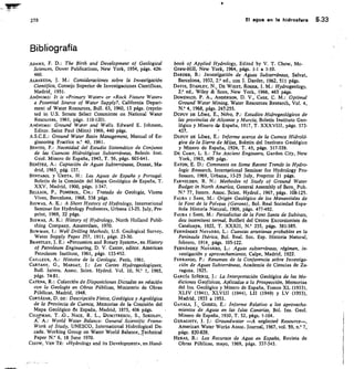 279
	
El agua en la hidrosfera 5.33
Bibliografía
ADAMS, F. D.: The Birth and Development of Geological
Sciences, Dover Publications, New York, 1954, págs. 426-
460.
ALEAREDA, J. M.: Consideraciones sobre la Investigación
Científica, Consejo Superior de Investigaciones Científicas,
Madrid 1951.
ANÓNIMO! It is «Primary Water» or «Rock Fissure Water»
a Potential Source of Water Supply?, California Depart-
ment of Water Resources, Bull. 63, 1960, 13 págs. (reprin-
ted in U.S. Senate Select Committee on National Water
Resources, 1961, págs. 110-120).
ANÓNIMO: Ground Water and Wells. Edward E. Johnson,
Editor. Saint Paul (Minn) 1966, 440 págs.
A.S.C.E.: Ground Water Basin Management, Manual of En-
gineering Practice	 40, 1961.
BENITO, F.: Necesidad del Estudio Sistemático de Conjunto
de las Cuencas Hidrológicas Subterráneas, Boletín Inst.
Geol. Minero de España, 1943, T. 56, págs. 603-641.
BENÍTEZ, A.: Captación de Aguas Subterráneas, Dossat, Ma-
drid, 1963, pág. 137.
BENTABOL y URETA, H.: Las Aguas de España y Portugal.
Boletín de la Comisión del Mapa Geológico de España, T.
XXV, Madrid, 1900, págs. 1-347.
BELLA/R, P., POMEROL, CH.: Tratado de Geología, Vicens
Vives, Barcelona, 1968, 538 págs.
BISWAS, A. K.: A Short Hystory of Hydrology, International
Seminar for Hydrology Professors, Urbana 13-25. July, Pre-
print, 1969, 22 págs.
Biswits, A. K.: History of Hydrology, North Holland Publi-
shing Company, Amsterdam, 1970.
BOWMAN, 1.: Well Drilling Methods, U.S. Geological Survey,
Water Supply Paper 257, 1911, págs. 23-30.
BRANTLEY, J. E.: «Percussion and Rotary System», en History
of Petroleum Engineering, D. V. Caster, editor. American
Petroleum Institute, 1961, págs. 133-452.
CAILLEUX, A.: Histoire de la Geologie, París, 1961.
CARTANY, G., MARGAT, j.: Les Cartes Hydrogeologiques,
Bull. Intern. Assoc. Scien. Hydrol. Vol. 10, N. 1, 1965,
págs. 74-81.
CATENA, R.: Colección de Disposiciones Dictadas en relación
con la Geología en Obras Públicas, Ministerio de Obras
Públicas, Madrid, 1948.
CORTÁZAR, D. DE: Descripción Física, Geológica y Agrológica
de la Provincia de Cuenca, Memorias de la Comisión del
Mapa Geológico de España, Madrid, 1875, 406 págs.
CHA1MAN, T. .G., NACE, R. L., DUM/TRESCU, S., SOKOLOV,
A. A.: World Water Balance: General Scientific Frame-
Work of Study, UNESCO, International Flidrological De-
cade. Working Group on Water World Balance, Technical
Paper N.° 6, 18 June 1970.
CHOW, VEN TÉ: «Hydrology and its Development», en Hand-
book of Applied Hydrology, Edited by V. T. Chow, Mc-
Graw-Hill, New York, 1964, págs. 1-1 a 1-10.
DARDER, B.: Investigación de Aguas Subterráneas, Salvat,
Barcelona, 1932, 2.' ed., con J. Darder, 1962, 511 págs.
DAVIS, STANLEY, N., DE WIEST, ROGER, J. M.: Hydrogeology,
2.' ed., Wiley  Sons, New York, 1966, 463 págs.
DOMENICO, P. A., ANDERSON, D. V., CASE, C. M.: Optintal
Ground Water Mining, Water Resources Research, Vol. 4,
N.° 4, 1968, págs. 2477255.
DUPUY DE L6ME, E., No-vo,	 Estudios Hidrogeológicos de
las provincias de Alicante y Murcia, Boletín Instituto Geo-
lógico y Minero de España, 1917, T. XXXVIII, págs. 373-
437.
DUPUY DE L6ME, E.: Informe acerca de la Cuenca Hidroló-
gica de la Sierra de Mijas, Boletín del Instituto Geológico
y Minero de España, 1924, T. 45, págs. 317-339.
DE CAMP, L. S.: The Ancient Engineers, Garden City, New
York, 1963, 409 págs.
EATON, E. D.: Comments on Some Recent Trends in Hydro-
logic Research, Intemational Seminar for Hydrology Pro-
fessors, 1969, Urbana„ 13-25 July, Preprint 21 págs.
FARVOLDEN, R. N.: Methodes of Study of Ground Water
Budget in North America, General Assembly of Bem, Pub.
N.° 77, Intern. Assoc.	 Hydrol., 1967, págs. 108-125.
FAURA I SANS, M.: Origen Geológico de los Manantiales de
la Font de la Polvosa (Gerona), Bol. Real Sociedad Espa-
ñola Historia NaturaL 1909, págs. 477-492.
FAURA I SANS, M.: Periodicitat de la Font Santa de Subirats,
deu intemitent termal, Butlletí del Centre Excursioniste de
Catalunya, 1922, T. XXXII, N.° 235, págs. 381-385.
FERNÁNDEZ NAVARRO, L.: Cuencas artesianas probables en la
Península Ibérica, Bol. Real. Soc. Esp. Historia Natural,
febrero, 1914, págs. 105-122.
FERNÁNDEZ NAVARRO, L.: Aguas subterráneas, régimen, in-
vestigación y aprovechamiento, Calpe, Madrid, 1922.
FERRANDO, P.: Resumen de la Conferencia sobre Investiga-
ción de Aguas Subterráneas, Academia de Ciencias de Za-
ragoza, 1925.
GARCíA SIK/ERIZ, J.: La Interpretación Geológica de las Me-
diciones Geofísicas, Aplicadas a la Prospección, Memorias
del Ins. Geológico y Minero de España, Tomos XL (1933),
XLIV (1941), XLVIII (1944), L11 (1949) y LV (1953),
Madrid, 1933 a 1953.
GAVALA, J., GODED, E.: Inf orme Relativo a los aprovecha-
mientos de Aguas en las Islas Canarias, Bol. Ins. Geol.
Minero de España, 1930, T. 52, págs. 1-104.
GERAGHTY, J. J.: Groundwater —A neglected Resource—,
American Water Works Assoc. Journal, 1967, vol. 59, n.° 7,
págs. 820-828.
HERAS, R.: Los Recursos de Agua en España, Revista de
Obras Públicas, mayo, 1969, págs. 337-343.
 