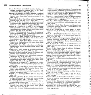 5.34 Conceptos básicos y definiciones	
280
HERAS, R.: Données pour l'Étude du Bilan Hydrique en
Espagne, Symposium of Reading, Pub. N.° 93, Intern.
Assoc. Scient. Hidrol., 1970, págs. 332-341.
KALININ, E. P., SZESZTAY, K.: Surface Waters as Elements of
the World Water Balance, Symposium on World Water
Balance, Intern. Assoc. Scien. Hydrol., 1970, pub. N. 92,
págs. 102-115.
ICAZMANN, R. G.: From Water Mining to Water Management,
Ground Water, 1968, vol. 6, n.° 1, págs. 26-28.
KRYN/NE, P. D.: On the Antiquity of «Sedimentation» and
«Hydrology» (with some moral conclusions), Bu11. Geol.
Society of America, 1960, vol. 71, págs. 1721-1726.
KUDELIN, B. I. ZEKTSER, I. S., Popov, O. V.: The Role of
Underground Flow in the Water Balance of the U.R.S.S.,
Symposium on World Water Balance, Intern. Assoc. Scien.
Hydrol., 1970, Pub. n.° 92, págs. 65-71.
LUCAS, J. • The Hydrogeology of the Lower Greensands of
Surrey and Hampshire, Inst. Civil Engineers, Minutues of
Proc. Vol. 61, págs. 200-227, London, 1880.
LvoviTcH, M. I.: Water Resources of the World and their
Future. General Assembly of Bern. Pub. No. Inter. Assoc.
Scien. Hydrol., 1967, págs. 317-322.
LVOVITCH, M. I.: World Water Balance (General Report),
Simposium of Reading, Pub. n.° 93, Intern. Assoc. Scien.
Hidrol., 1970, págs. 401-414.
LLAMAS, M. R.: Los embalses subterráneos en la Planifica-
qión Hidráulica, Revista de Obras Públicas, agosto, 1966,
págs. 591-604.
LLAMAS, M. R.: Sobre el Papel de las Aguas Subterráneas
en España, Agua, julio-agosto, 1967, págs. 1-19.
LLAMAS, M. R.: La formación de expertos en Hidrología Sub-
terránea, Agua, julio-agosto, 1970, págs. 4-23.
MANDEL, S.: Underground Water, International Science and
Technology, 1967, n.° 66, págs. 35-41.
MARKOVA, O. L.: Water Balance Peculiarities of Karst Areas,
Symposium on World Water Balance, Intern. Assoc. Scien.
Hydrol., 1970, Pub. n.° 93, págs. 524-530.
MeGumNess, C. L., POLAND, J. F.: Availability of Primary
or Juvenil Water, U.S. Geological Survey Open-file, 1954,
rept. 5 págs.
McGunmEss, C. L.: The Role of Ground Water in the Na-
tional Water Situation U.S. Geological Survey Water
Supply, 1963, Paper 18150. 1121 págs.
MEINZER, O. E.: «Introduction», en Hydrology (Editor O.E.
Meinzer) McGraw-Hill, 1942.
MEINZER, O. E.: Hydrology, McGraw-Hill, New York, 1942,
págs. 8-30.
MENDIZÁBAL, CINCtiNEGUI, M. DE: Estudio de la Cuenca Hi-
drológica del Condado de Treviño, Bol. Instituto Geológ.
y Minero de Espafts, 1941. T. 55, págs. 255-275.
MESA RAMOS, J.: Pozos Artesianos y Pozos de Petróleo. Li-
bre;fa de Romá, Madrid, 1929. -
MEYBOOM, P.: A semantic Review of the Terminology of
Ground Water Maps Bull. Inst. Assoc. Scien. Hydrol.,
1961, vol. 6, n.° I, págs. 29-36.
MORAGAS, G.: Corrientes Subálveas, Estudio General sobre
el Régimen de las Aguas Contenidas en Terrenos Permea-
bles e Influencia que Ejercen los alumbramientos por Ga-
lerías o Pozos y Especial del Régimen o Corriente Subte-
rránea del Delta Acuifero del Besós. Anales de la Revista
de Obras Públicas, Madrid, 1896, 133 págs.
MURCIA, A.: Pasado, Presente y Futuro del Aprovechamiento
de Aguas Subterráneas para la Agricultura Española, Hi-
drología, 1970, n.° 1, págs. 21-31.
NACE, R. L.: Water Resources: A Global Problem with Local
Roots, Environmental Science and Technology, 1968, julio,
págs. 550-560.
NACE, R. L.: «World Water Inventary and Control», en
Water Earth and Man, (Editor R. J. Chorley) Methuen and
Co. Ltd. London, 1969.
NACE, R. L.: «Human Use of Ground Water» en Water,
Earth and Man, R. J. Chorley, editor, Methuen, London,
1969.
NACE, R. L.: World'Hydrology: Status and Prospects, Sym-
posium of Reading, Pb. n.° 92, Intern. Assoc. Scien. Hy-
drol., 1970, págs. 1-9.
Novo, P. DE, BENITO, F.: Programa para el Estudio de las
Cuencas Hidráulicas Subterráneas de Valencia, Notas y
Comunicaciones del Instituto Geol. y Minero de España,
1944, n.° 12, págs. 149-168.
Novo, P., BENITO, F.: Estudio de los Alumbramientos de
Aguas, Bol. Inst. Geol. y Minero de España, 1945, T. 58,
págs. 475-517.
PRUVOST, O.: Les Grandes Etapes de la Science Geologique.
Encicl. Francesa, París, 1956.
PUCHADES, J. M.: El Río Besós. Estudio Monográfico de
Hidrología Fluvial, Miscelánea Almera, Instituto Geológico
de la Diputación de Barcelona, 1948, vol. 7, págs. 195-354.
SALZMAN: New Water for a Thirsty World, Science Founda-
tion Press, Los Angeles, 1960.
SCHOELLER, H.: Les Eaux Souterraines, Masson, París, 1962,
642 págs.
SoLÉ, L.: Un Prólogo a Contribución al Conocimiento de la
Morfoestructura de Los Catalanides de N. Llopis, Consejo
Sup. de Inv. Científicas, Barcelona, 1947, págs. 5-10.
THEIS, C. V.: Relation between the Powering of the piezo-
metric surface and the rate and duration of discharge of
a well using ground-water storage. Am. Geophys. Union
Trans., pt. 2, 1935, págs. 519-524.
TODD, D. K.: Ground Water Hydrology, ed. Wiley  Sons,
New York, 1959, 336 págs.
TOLMAN, C. F.: Ground Water, McGraw-Hill, New York,
1973, 593 págs.
VILANOVA Y PIERA, J.: Teoría y Práctica de Pozos Artesianos
y Arte de Alumbrar Aguas, Imprenta M. Tello, Madrid,
1880, 593 págs.
WALTON, W. C.: «Educational Facilities in Ground-Water
Hydrology and Geology in the United States and Canada»,
Ground-Water, vol. 2, N.° 3, 1964, págs. 21-25.
YEVDJEVICH, V.: «Misconceptions in Hydrology and their
Consequences» , Water Resources Research, vol. 4, N.° 2,
1968, págs. 225-232.
 
