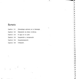 Sumario
1.
)
)
:)
:)
Capítulo 6.1 Climatología aplicada	 de	 Ia	 hidrología. :›
Capítulo 6.2 Elaboración de datos climáticos.
Capítulo 6.3 El agua	 en	 el suelo. 
Capítulo 6.4 Evaporación y transpiración. 
Capítulo 6.5 Evapotranspiración. : 
Capítulo 6.6 Infiltración.
: )
) 1
.„
 