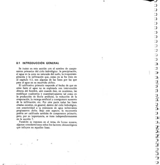 0.1 INTRODUCCIÓN GENERAL
Se tratan en esta sección con el nombre de compo-
nentes primarios del ciclo hidrológico: la precipitación,
el agua en la zona no saturada del suelo, la evapotrans-
piración y la infiltración que, como ya se ha visto en
el capítulo 5.3, son algunas de las fases por las que
pasa el agua en su recorrido cíclico.
El calificativo primario responde al hecho de que en
estas fases el agua no es explotada con intervención
directa del hombre, aún cuando éste, en ocasiones, las
modifique cualitativa y cuantitativamente tal como en
la producción de lluvia artificial, la reducción de la
evaporación, la recarga artificial y consiguiente aumento
de la infiltración, etc. Por otra parte todas las fases
citadas suceden, en general, dentro del ciclo hidrológico,
con anterioridad a la existencia de agua subterránea
propiamente dicha. Bajo este aspecto, la escorrentía
podría ser calificada también de componente primario,
pero, por su importancia, se trata independientemente
en la sección 7.
También se exponen en el tema, de forma somera,
algunas consideraciones sobre los factores climatológicos
que influyen en aquellas fases.
 