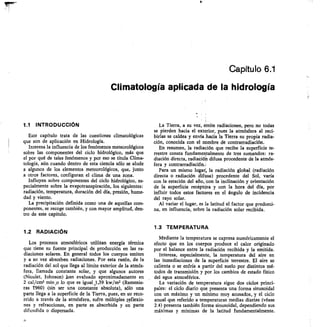 Capítulo 6.1
Climatología aplicada de la hidrología
1.1 INTRODUCCIÓN
Este capítulo trata de las cuestiones climatológicas
que son de aplicación en Hidrología.
Interesa la influencia de los fenómenos meteorológicos
sobre las componentes del ciclo hidrológico, más que
el por qué de tales fenómenos y por eso se titula Clima-
tología, aún cuando dentro de esta ciencia sólo se alude
a algunos de los elementos meteorológicos, que, junto
a otros factores, configuran el clima de una zona.
Influyen sobre componentes del ciclo hidrológico, es-
pecialmente sobre la evapotranspiración, los siguientes:
radiación, temperatura, duración del día, presión, hume-
dad y viento.
La precipitación definida como una de aquellas com-
ponentes, se recoge también, y con mayor amplitud, den-
tro de este capítulo.
1.2 RADIACIÓN
Los procesos atmosféricos utilizan energía térmica
que tiene su fuente principal de producción en las ra-
diaciones solares. En general todos los cuerpos emiten
y a su vez absorben radiaciones. Por esta razón, de la
radiación del sol que llega al límite exterior de la atmós-
fera, llamada constante solar, y que algunos autores
(Nicolet, Johnson) ,han evaluado aproximadamente en
2 cal/cm2 mino lo que es igual 1,39 kw/m2 (Remenie-
ras 1960) -(sin ser una constante absoluta), sólo una
parte llega a la superficie de la Tierra, pues, en su reco-
rrido a través de la atmósfera, sufre múltiples raflexio-
nes y refracciones, en parte es absorbida y en parte
dif undida o dispersada.
La Tierra, a su vez, emite radiaciones, pero no todas
se pierden hacia el exterior, pues la atmósfera al reci-
birlas se caldea y envía hacia la Tierra su propia radia-
ción, conocida con el nombre de contrarradiación.
En resumen, la radiación que recibe la superficie te-
rrestre consta fundamentalmente de tres sumandos: ra-
diación directa, radiación difusa procedente de la atmós-
fera y contrarradiación.
Para un mismo lugar la radiación global (radiación
directa + radiación difusa) procedente del Sol, varía
con la estación del año, con la inclinación y orientación
de la superficie recéptora y con la hora del día, por
influir todos estos fáctores en el ángulo de incidencia
del rayo solar.
Al variar el lugar, es la latitud el factor que predomi-
na, en influencia, sobre la radiación solar recibida.
1.3 TEMPERATURA
Mediante la temperatura se expresa numéricamente el
efecto que en los cuerpos produce el calor originado
por el balance entre la radiación recibida y la emitida.
Interesa, especialmente, la temperatura del aire en
las inmediaciones de la superficie terrestre. El aire se
calienta o se enfría a partir del suelo por distintos mé-
todos de transmisión y por los cambios de estado físico
del agua atmosférica.
La variación de temperatura sigue dos ciclos princi-
pales: el ciclo diario que presenta una forma sinusoidal
con un máximo y un mínimo muy acusados, y el ciclo
anual que referido a temperaturas medias diarias (véase
2.4) presenta también forma sinusoidal, dependiendo sus
máximas y mínimas de la latitud fundamentalmente.
21
 