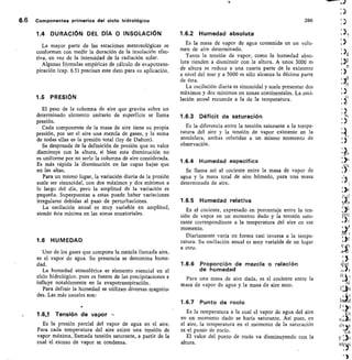 6.6 Componentes primarios del ciclo hidrológico
	
286
1.4 DURACIÓN DEL DÍA 0 INSOLACIÓN
La mayor parte de las estaciones metereológicas se
conforman con medir la duración de la insolación efec-
tiva, en vez de la intensidad de la radiación solar.
Algunas fórmulas empíricas de cálculo de evapotrans-
piración (cap. 6.5) precisan este dato para su aplicación.
1.5 PRESIÓN
El peso de la columna de aire que gravita sobre un
determinado elemento unitario de superficie se llama
presión.
Cada componente de la masa de aire tiene su propia
presión, por ser el aire una mezcla de gases, y la suma
de todas ellas es la presión total (ley de Dalton).
Se desprende de la definición de presión que su valor
disminuye con la altura, si bien esta disminución no
es uniforme por no serlo la columna de aire considerada.
Es más rápida la 'disminución en las capas bajas que
en las altas.
Para un mismo lugar, la variación diaria de la presión
suele ser sinusoidal, con dos máximos y dos mínimos a
lo largo del día, pero la amplitud de la variación es
pequeña. Superpuestas a estas puede haber variaciones
irregulares debidas al paso de perturbaciones.
La oscilación anual es muy variable en amplitud,
siendo ésta mínima en las zonas ecuatoriales.
1.6 HUMEDAD
Uno de los gases que compone la mezcla llamada aire,
es el vapor de agua. Su presencia se denomina hume-
dad.
La humedad atmosférica es elemento esencial en el
ciclo hidrológico, pues es fuente de las precipitaciones e
influye notablemente en la evapotranspiración.
Para definir la humedad se utilizan diversas magnitu-
des. Las más usuales son:
1.6.3 Tensh5n de vapor -
Es la presión parcial del vapor de agua en el aire.
Para cada temperatura del aire existe una tensión de
vapor máxima, llamada tensión saturante, a partir de la
cual el exceso de vapor se condensa.
1.6.2 Humedad absoluta
Es la masa de vapor de agua contenida en un volu-
men de aire determinado.	
.
Tanto la tensión de vapor, como la humedad abso-
luta tienden a disminuir con la altura. A unos 3000 m
de altura se reduce a una cuarta parte de la existente
a nivel del mar y a 5000 m sólo alcanza la décima parte
de ésta.
La oscilación diaria es sinusoidal y suele presentar dos
máximos y dos mínimos en zonas continentales. La osci-
lación anual recuerda a la de la temperatura.
1.6.3 Déficit de saturación
Es la diferencia entre la tensión saturante a la tempe-
ratura del aire y la tensión de vapor existente en la
atmósfera, ambas referidas a un mismo momento de
observación.
1.6.4 Humedad específica
Se llama así al cociente entre la masa de vapor de
agua y la masa total de aire húmedo, para una masa
determinada de aire.
1.6.5 Humedad relativa
Es el cociente, expresado en porcentaje entre la ten-
sión de vapor en un momento dado y la tensión satu-
rante correspondiente a la temperatura del aire en ese
momento.
Diariamente varía en forma casi inversa a la tempe-
ratura. Su oscilación anual es muy variable de un lugar
a otro.
1.6.6 Proporción de mezcla o relación
de humedad
Para una masa de aire dada, es el cociente entre la
masa de vapor de agua y la masa de aire seco.
1.6.7 Punto de rocío
Es la temperatura a la cual el vapor de agua del aire
en un momento dado se haría saturante. Así pues, en
el aire, la temperatura en el momento de la saturación
es el punto de rocío.
El valor del punto de rocío va disminuyendo con la
altura.
 