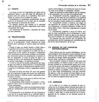 287
1.7 VIENTO
Las masas de aire son impulsadas por efecto de los
gradientes báricos a que dan lugar las diferencias de
presión entre dos puntos en la atmósfera. Este movi-
miento se conoce con el nombre de viento.
Generalmente la componente predominante del gra-
diente es la horizontal y es la única que se considera
para determinar la dirección del viento.
Un segundo carácter que interesa es la velocidad
según esa dirección, conocida vulgarmente como fuerza
o intensidad del viento.
Las variaciones de dirección y velocidad del viento
son muy aleatorias.
1.8 PRECIPITACIÓN
Uno de los componentes primarios del ciclo hidroló-
gico es la precipitación. Puede calificarse de factor
esencial pues constituye la materia prima del referido
ciclo.
Cuando el agua, en estado líquido o sólido, Ilega a
la superficie de la tierra se dice que ha precipitado.
El vapor de agua contenido en la masa de aire, a
consecuencia de los cambios de presión y temperatqra
y del movimiento de estas masas, ayudado, en ocasiones,
por minúsculos núcleos de condensación y material só-
lido en suspensión, se reune en gotas de agua o en
cristales de hielo y cae venciendo las resistencias que se
le oponen, hasta llegar a la superficie terrestre.
A veces se trata de una simple condensación del vapor
de agua que rodea un cuerpo más frío, y la precipitación
se llama rocío cuando la temperatura es superior a 0 °C,
o escarcha si el fenómeno ocurre a temperatura inferior
a 0 °C.
Las gotas de lluvia son hasta 106 veces más grandes
que los corpúsculos de agua del aerosol que constituyen
las nubes, estando su diámetro medio comprendido entre
0,5 mm y 2,5 mm.
Si el diámetro medio de las gotas es inferior a 0,5 mm
la precipitación se Hama llovizna.
La precipitación sólida amorfa es el granizo y crista-
lizada la nieve. Nieve en gránulos, aguanieve, etc., son
formas intermedias,
Existen también otras clases de precipitaciones produ-
cidas- por sobtrepresión como la —cencellada, Iluvia hela-
da, etc.
La precipitación es un fenómeno de tipo discontinuo
y por eso no se puede hablar de su variación	 o
anual del mismo modo que se ha hecho para otros ele-
Climatologla aplicade de la hidrologle 6.7
mentos meteorológicos. Su distribución tanto en el espa-
cio como en el tiempo es sumamente variable.
Según los fenómenos meteorológicos que las originan,
o las acompañan, hay tres tipos de precipitaciones:
Precipitatión convectiva, originada por el calen-
tamiento de las masas de aire próximas a la superficie
de un suelo que ha recibido una fuerte insolación. Sue-
len ser tormentas locales propias de la estación cálida.
Precipitación frontal o ciclónica, con origen en
las superficies de contacto de masas de aire (frentes)
con temperatura y humedad diferentes. Pueden ser de
frente cálido o frío, o bien estar originadas por oclusión
de un frente.
c) Precipitacián orográfica o Iluvia de relieve, pro-
pias de zonas montañosas, por el enfriamiento y consi-
guiente condensación de vapor de agua en las masas de
aire que al tropezár cón una ladera ascienden por ella.
No obstante, hay, que advertir que, en general, las
precipitaciones estarán originadas por combinaciones de
dos de los tipos anterióres o de los tres.
1.9 MEDIDA DE LAS VARIABLES
METEOROLOOICAS
Datos básicos para los estudios hidrológicos, son los
meteorológicos. Para obtenerlos existen multitud de apa-
ratos que dan valorés de las variables meteorológicas en
intervalos de tiempo fijados previamente, o bien regis-
tran de modo continuo su variabilidad.
Pero en general, interesa el estudio de una zona más
o menos amplia, y el defecto común a todos ellos es el
de estar situados en un determinado punto, por lo cual,
a los errores propios del aparato, susceptibles de correc-
ción más o menos exacta, se sumará siempre el que se
produce al aplicar su medida a toda un área. Por eso
no se debe exigir inflexiblemente, una gran precisión
del aparato, y hay que aceptar de forma lógica sus me-
didas, teniendo en cuenta que el objetivo final es obte-
ner un orden de magnitud para toda la zona.
1.10 UNIDADES
En la tabla 6.1, se reúnen las unidades de más co-
rriente uso en el sistema métrico décimal para medir las
magnitudes meteorológicas. La elección de la más con-
veniente en cada caso, está condicibnada por la cantidad
a medir y, sobre todo, a escala nacional, por la homo-
geneidad de las medidas en los distintos puntos de
observación.
 
