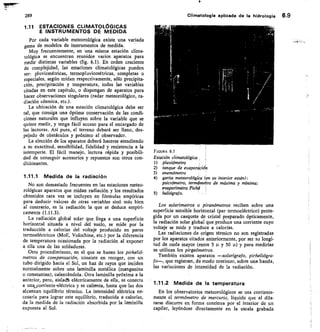 289
	
Climatología aplicada de la hidrología 6.9
ESTACIONES CLIMATOLÓGICAS
E INSTRUMENTOS DE MEDIDA
Por cada variable meteorológica existe una variada
gama de modelos de instrumentos de medida.
Muy frecuentemente, en una misma estación clima-
tológica se encuentran reunidos varios aparatos para
medir distintas variables (fig. 6.1). En orden creciente
de complejidad, las estaciones climatológicas pueden
ser: pluviométricas, termopluviométricas, completas o
especiales, según midan respectivamente, sólo precipita-
ción, precipitación y temperatura, todas las variables
citadas en este capítulo, o dispongan de aparatos para
hacer observaciones singulares (radar meteorológico, ra-
diación cósmica, etc.).
La ubicación de una estación climatológica debe ser
tal, que consiga una óptima conservación de las condi-
ciones naturales que influyen sobre la variable que se
quiere medir, y tenga fácil acceso para el encargado de
las lecturas. Así pues, el terreno deberá ser llano, des-
pejado de obstáculos y próximo al observador.
La elección de los aparatos deberá hacerse atendiendo
a su exactitud, sensibilidad, fidelidad y resistencia a la
intemperie. El fácil manejo, lectura rápida y posibili-
dad de conseguir accesorios y repuestos son otros con-
dicionantes.
1.11.1 Medida de la radiación
No son demasiado frecuentes en las estaciones meteo-
rológicas aparatos que midan radiación y los resultados
obtenidos rara vez se incluyen en fórmulas empíricas
para deducir valores de otras variables sinó más bien
al contrario, es la radiación la que se deduce empíri-
camente (1.11.3).
La radiación global solar que Ilega a una superficie
horizontal situada a nivel del suelo, se mide por la
traducción a calorías del voltaje producido en pares
termoeléctricos (Moll, Volochine, etc.) por la diferencia
de temperatura ocasionada por la radiación al exponer
a ella una de las soldaduras.
Otro procedimiento, en el que se basan los pirhelió-
metros de compensación, consiste en recoger, con un
tubo dirigido hacia el Sol, un haz de rayos que inciden
normalmente sobre una laminilla metálica (manganina
o constantan), calentándola. Otra laminilla próxima a la
anterior, pero, aislactá eléctricamente de ella, se conecta
a unvorriente-eléctrica y se calienta, hasta que las dos
alcanzan equilibrio térmico. La intensidad eléctrica ne-
cesaria para lograr este equilibrio, traducida a calorías,
da la medida de la radiación absorbida por la laminilla
expuesta al Sol.
FIGURA 6.1
Estación climatológica
pluviómetro
tanque de evaporación
anemómetro
garita meteorológita (en su interior están):
psicrómetro, termómetro de máxima y mínima;
evaporímetro Piché
5) heliógrafo.
Los solarímetros o piranómetros reciben sobre una
superficie sensible horizontal (par termoeléctrico) prote-
gida por un casquete de cristal preparado ópticamente,
la radiación solar global que produce una corriente cuyo
voltaje se mide y traduce a calorías.
Las radiaciones de origen térmico no son registradas
por los aparatos citados anteriormente, por ser su longi-
tud de onda mayor (entre 5 p y 50	 y para medirlas
se utilizan los pirgeómetros.
También existen aparatos —solarígrajo, pirheliógra-
10--, que registran, de modo continuo, sobre una banda,
las variaciones de intensidad de la radiación.
1.11.2 Medida de la temperatura
En los observatorios meteorológicos se usa corriente-
mente el termómetro de mercurio, líquido que al dila-
tarse discurre en forma continua por el interior de un
capilar, leyéndose directamente en la escala grabada
 