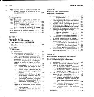 XXXIII
	
Indice de materias
A.2.3 Acuífero inclinado con flujo constante, tem-
peratura uniforme en su sección y en régi-
men permanente 	
Apéndice 10.3
Energía geotérmica
A.3.1 Prospección y exploración de sistemas geo-
térmicos 	
A.3.2 Producción de energía geotérmica . . .	 •
A.3.2.1 Situación actual y costes . . .
A.3.2.2 Aspectos técnicos 	
	
A3.2.3 Sistemas de producción de energía 	
A.3.3 Otros usos de la energía geotérmica . .	 	
A.3.4 Obtención de productos químicos . . .	 	
Bibliografía 	
Sección 11
RELACIÓN ENTRE
LAS AGUAS SUBTERRÁNEAS
Y LAS AGUAS SUPERFICIALES
Símbolos 	
Capítulo 11.1
Los manantiales
Capítulo 11.2
Relaciones entre las escorrentías
superficial y subterránea
2.1 Introducción
2.1.1	 Generalidades 	
2.1.2	 Definiciones y conceptos básicos .	 	
2.2 Tipos de conexión hidráulica entre los ríos
y los acuíferos de su cuenca 	 1121
2.3 Influencia de las características geológicas
de la cuenca en el régimen de un río .	 . 1122
2.4 El almacenamiento de agua en las riberas . 1124
2.5 Estimación del componente subterráneo en
la escorrentía total de una tormenta	 .	 . 1129
2.5.1	 Métodos basados en la descomposi-
1091	 ción del hidrograma	 1129
2.5.2	 Métodos basados en el estudio de la
composición química de las aguas.	 . 1131
2.6 Relación entre la escorrentía subterránea y
los niveles piezométricos de la cuenca .	 . 1132
2.7 Métodos de estimación de la escorrentía sub-
terránea anual 	 1134
2.7.1	 Separación de los componentes en el
1099	 hidrograma 	 1134
2.7.2	 Análisis de la duración de caudales	 	 1138
2.7.3	 Métodos geohidrometeorológicos .	 	 1138
2.8 Interés práctico de la determinación de la
escorrentía subterránea 	 1139
1086
1088
1089
1089
1090
1091
1091
1091
1120
1120
1120
1.1 Introducción	 	 1101
1.2 Clasificación de los manantiales 	 1101
1.2.1 Criterios de clasificación 	 1101
1.2.2 Tipos representativos de manantiales 	 1102
1.3 Causas de la fluctuación del caudal de los
manantiales 	 1105
1.4 Expresiones matemáticas del caudal de des-
carga de un acuífero en régimen no influen-
ciado 	 1106
1.4.1 Generalidades 	 1106
1.4.2 Acuífero libre con desagüe a nivel
variable 	 1107
1.4.3 Acuífero cautivo o acuífero libre, de
espesor considerable y desagüe a nivel
constante 	 1109
1.4.4 Relaciones entre el volumen de agua
de un embalse subterráneo y su cau-
dal de descarga 	 1112
1.4.5 Hidrogramas compuestos correspon-
dientes a la descarga conjunta de va-
rios embalses subterráneos	 . .	 . 1114
1.5 Expresiones matemáticas del caudal de des-
carga de un acuífero en régimen influen-
ciado 	 1115
1.5.1 Ecuación general 	 1115
1.5.2 Aplicación a acuífero libre con—sime-
tría paralela 	 1115
Capitulo 11.3
Modificaciones introducidas por la acción
del hombre en las relaciones
aguas superficiales-aguas subterráneas
3.1 Introducción	 	 1140
3.2 Influencia de las obras hidráulicas en el ré-
gimen de las aguas subterráneas	 1140
3.2.1 Modificaciones debidas a cambios en
el régimen de los caudales del río.	 . 1141
3.2.2 Modificaciones debidas a cambios en
el nivel de ríos y lagos 	 1141
3.3 Influencia de los bombeos o recargas en el
régimen de ríos y manantiales 	 1143
3.3.1 Consideraciones generales	 . . .	 	 1143
3.3.2 Variación del caudal del río debida a
la recarga o descarga inducida me-
diante pozos en los sistemas acuífero-
río 	 1144
3.3.3 Variaciones del caudal de un manan-
tial debidas a los bombeos .	 . 1151
3.3.4 Problemas debidos a los excedentes
de riego 	 1152
Bibliografía 	 1154
 