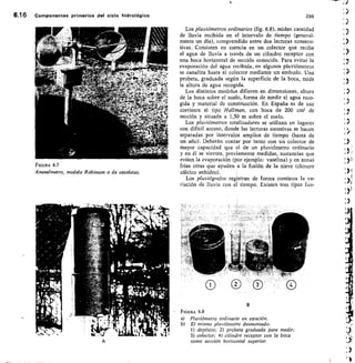 6.16 componentes primarios del ciclo hidrológico	 296
FIGURA 6.7
Anemómetro, modelo Robinson o de cazoletas.
Los pluviómetros ordinarios (fig. 6.8), miden cantidad
de lluvia recibida en el intervalo de tiempo (general-
mente un día), comprendido entre dos lecturas consecu-
tivas. Consisten en esencia en un colector que recibe
el agua de lluvia a través de un cilindro receptor con
una boca horizontal de sección conocida. Para evitar la
evaporación del agua recibida, en algunos pluviómetros
se canaliza hasta el colector mediante un embudo. Una
probeta, graduada según la superficie de la boca, mide
la altura de agua recogida.
Los distintos modelos difieren en dimensiones, altura
de la boca sobre el suelo, forma de medir el agua reco-
gida y material de construcción. En España es de uso
corriente el tipo Hellman, con boca de 200 cm1 de
sección y situada a 1,50 m sobre el suelo.
Los pluviómetros totalizadores se utilizan en lugares
con difícil acceso, donde las lecturas sucesivas se hacen
separadas por intervalos amplios de tiempo (hasta de
un año). Deberán contar por tanto con un colector de
mayor capacidad que el de un pluviómetro ordinario
y en él se vierten, previamente medidas, sustancias que
eviten la evaporación (por ejemplo: vaselina) y en zonas
frías otras que ayuden a la fusión de la nieve (cloruro
cálcico anhidro)•
Los pluviógrafos registran de forma continua la va-
riación de lluvia con el tiempo. Existen tres tipos fun-
FIGURA 6.8
Pluviómetro ordinario en estación.
El mismo pluviómetro desmontado:
1) depósito; 2) probeta graduada para medir;
3) colector; 4) cilindro receptor con la boca
como sección horizontal superior.
 