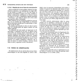 6.18 Componentes primarios del cielo hidrológico	 298
1.11.8 Medida de otros tipos de precipitación
Para la medida de la nieve pueden emplearse los plu-
viómetros ordinarios o los totalizadores con algún aditi-
vo que facilite su fusión (1.11.7). De esta forma se
tendrá el «equivalente en agua» de la nieve. También se
utilizan tomamuestras consistentes en cilindros huecos
con cierre en la base, o simplemente regletas graduadas
—nivómetros— que miden la altura de la nieve sobre
una superficie plana y horizontal.
Más modernos son los nivómetros radiactivos que mi-
den, con un contador tipo Geiger-Müller la atenuación
de las radiaciones emitidas por un radioisótopo, al atra-
vesar la capa de nieve.
En primera aproximación la altura de lluvia equiva-
lente es la décima parte del espesor medido con una
regleta graduada.
La evaluación del rocío puede ser importante en cli-
mas, áridos o semiáridos en los que, en algunos casos,
se ha dicho que alcanza valores comparables a los de
la lluvia, aunque tal afirmación es muy discutible. Los
métodos empleados son bastante artificiosos: pesadas
sucesivas de material adecuado expuesto a la intemperie,
variaciones de la resistencia eléctrica del mismo, o com-
paración con modelos fotográficos calibrados, del as-
pecto de piezas de madera situadas a distintas alturas
sobre el suelo y expuestas al rocío (Duvdevani).
1.12 REDES DE OBSERVACIÓN
El establecimiento de una red de observaciones hidro-
meteorológicas en una zona depende en cuanto a den-
sidad y tipo de estaciones climatológicas, del estudio a
realizar. En general los elementos que varían de modo
continuo (presión, temperatura, humedad, etc.), precisan
una red menos densa que los que lo hacen de forma
discontinua (lluvia). Una topografía suave, permite un
mayor espaciamiento de las estaciones. Debe tenerse en
cuenta, también, que el manejo de aparatos delicados
necesita contar con personal diestro no siempre asequi-
ble. La economía, por último, juega asimismo un impor-
tante papel.
A escala nacional, prácticamente todos los países
cuentan con un organismo o servicio que se ocupa de
la obtención de datos hidrometeorológicos. En España,
el Servicio Meteorológico Nacional comenzó a esbozarse
a finales del siglo xvitt y en 1900 se configuró en la
forma que actualmente es común en los países civiliza-
dos: una oficina céntral y oficinas regionales que abar-
can áreas naturales definidas.
En el plano internacional existe la Organización Me-
teorológica Mundial (0.M.M.), con sede en Ginebra
creada en 1946 dentro del marco de la 0.N.U.
La densidad de la , red española de observatorios
hidrometeorológicos sirve para tener una idea de la
densidad de una red nacional: existen unas 125 estacio-
nes completas; algo más de 800 estaciones termoplu-
viométricas y cerca de 5000 pluviométricas, sin incluir
varios centenares de pluviómetros totalizadores.
En particular para la red pluviométrica, la 0.M.M.
recomienda una densidad de un pluviómetro, cada
250 km1 en terreno suave, que deberá aumentar cuando
sea más montañoso.
Los principios generales para la organización de una
red básica se resumen en la «Guía de prácticas hidro-
meteorológicas» de la 0.M.M. (1970).
)
a
101
 