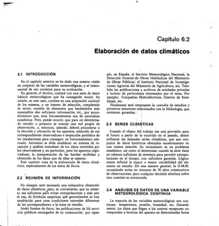 Capítulo 6.2
Elaboración de datos climáticos
2.1 INTRODUCCIÓN
En el capítulo anterior se ha dado una somera visión
de conjunto de las variables meteorológicas, y el instru-
mental de uso corriente para su evaluación.
En general, el técnico, contará con una serie de datos
básicos meteorológicos que ha conseguido reunir. Su
misión, en este caso, consiste en una aceptación racional
de los mismos, o un intento de selección, completado
de series, reunión de elementos que haciéndolos más
manejables den suficiente información, etc., por proce-
dimientos que, muy frecuentemente son de naturaleza
estadística. Pero, puede ocurrir, que para un determina-
do estudio o proyecto se maneje una red propia de
observación, y, entonces, además, deberá procederse a
la elección y ubicación de los aparatos, selección de sus
correspondientes observadores e inspección periódica de
las instalaciones para conseguir un funcionamiento ade-
cuado. Asimismo se debe establecer un sistema de re-
cepción y análisis inmediato de los datos remitidos por
los observadores y, en particular, para -los aparatos regis-
tradores, la interpretación de las bandas recibidas y
obtención de los datos que de ellas se esperen.
Este capítulo trata de la elaboración de datos climá-
ticos, especialmente de los datos de Iluvia.
2.2 REUNIÓN DE INFORMACICIN
No siempre será necesaria una exhaustiva obtención
de datos climáticos,spero, es conveniente, que su núme-
ro sea suficiente para evitar extrapolaciones y más aún
el uso, de fórníulas empíricas qtte generalmente se han
establecido para unas condiciones naturales diferentes
de las correspondientes a la zona en estudio.
SeráA fuentes de datos, las publicaciones de lat servi-
cios públicos encargados de su consecución: por ejem-
plo, en España, el Servicio Meteorológico Nacional, la
Dirección General-de Obras Hidráulicas del Ministerio
de Obras Públicas; el ,Instituto Nacional de Investiga-
ciones Agrarias del Ministerio de Agricultura, etc. Tam-
bién las publicaciones y archivos de entidades privadas
e incluso de particulares interesados por el tema. Por
ejemplo: Compañías Hidroeléctricas, Centros de Ense-
ñanza, etc.
Finalmente será interesante la consulta de estudios y
proyectos anteriores rellcionados con la Hidrología, que
merezcan garantías.
2.3 SERIES CLIMÁTICAS
Cuando el objeto del trabajo sea una previsión para
el futuro a partir de lo ocurrido en el pasado, deben
utilizarse las ilamadas series climáticas, que son con-
juntos de datos históricos obtenidos sucesivamente en
una misma estación. Su tratamiento es un problema
estadístico, así como el determinar cuando la serie tiene
un número suficiente de términos para permitir extrapo-
laciones en el tiempo, con suficiente garantía. Lógica-
mente influirá la mayor o menor variabilidad del ele-
mento en estudio. De una manera general, la O.M.M.
recomienda series no menores de 30 años consecutivos
de observaciones, pero cualquier decisión absoluta sobre
esta cuestión es aventurada.
2.4 ANÁLISIS DE DATOS DE UNA VARIABLE
METEOROLÓGICA CONTINUA
La mayoría de las variables meteorológicas son con-
tinuas: temperatura, presión, humedad, etc. General-
mente, los datos que llegan a los centros receptores co-
rresponden a lecturas del aparato en determinadas horas
 