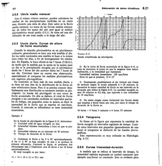 En la banda de pluvi6grafo de la figura 6.
Cantidad total de agua rebogida en m
Intensidad máxima instantánea y hora
duce.
Intensidad máxima en un intervalo de
Tiempo de duración de la Iluvia.
12, determinar:
m.
en que se pro-
30 minutos.
66ras 1
1	 13	 1	 15	 16
10 •
	 somari
	 OMIZI
	 THI 1•11111	 11~111101
	 OMIMIIIIMW111•1~1•11
11~11•1•1111•01~1110
	 IMIWIMUMIIMMIla1111
	 SMINNINIIMOMPLIallatal
	 11•1111~11M1a/MIO
	 21/
	
Si	 Er
	
MINNISMIELM	 1111~1ffil
	
IMINSWIIMISSM 	
7
E
5
3
2
0
FIGURA 6.12
Banda simplificada de pluviógrafo.
301
	
Elaborack5n de detos climSticos 6.21
2.5.2 Lluvia media mensual
Con el mismo criterio anterior, pueden calcularse las
medias de las precipitaciones recibidas en un cierto
mes, durante una serie de años. Este valor es la lluvia
media mensual. La suma de las lluvias medias mensua-
les, de todos los meses del año será igual al módulo
pluviométrico anual medio (2.5.1). Se tiene así una dis
tribución de ese total medio a lo.largo del año.
2.5.3 Lluvia diaria. Curvas de altura
de iluvia acumulada
Cuando la estación pluviométrica es un pluviómetro
ordinario, generalmente se hace una sola medida al día.
En las redes nacionales esta medida se hace a la misma
hora todos los días, a fin de homogeneizar los resulta-
dos. En España, la hora oficial es las 7 horas (T.M.G.),
de modo que la medida que se anota en la tarjeta para
un día es la precipitación recogida por el pluviómetro
desde las 7 horas del día anterior hasta las 7 horas de
ese día. Conviene tener en cuenta esta observación,
especialmente al comparar las medidas pluviométricas
con registros pluviográficos.
En ocasiones, se hace más de una medida diaria, y
se tiene así una idea de la distribución de la lluvia en
esas veinticuatro horas. Pero si se precisa conocer deta-
Iladamente esta distribución es necesario instalar un plu-
viógrafo. La banda del pluviógrafo es una curva de
lluvia acumulada. De ella se deduce, el total de Iluvia
recogida y las cantidades recibidas en intervalos parcia-
les de tiempo, tan pequeños como se quiera, es decir la
intensidad de la lluvia que se expresa en mm/hora.
Cuando el intervalo es infinitésimo se tiene intensidad
instantánea.
Ejemplo 2
1) Comienza la Iluvia a las 9 h 05' ap
A las 11 h 40' se hare recogido 10 mm y
primera sifonación. Continúa la Iluyia, se
sifonaciones más 5-/ finalmente cesa de llover
aproximadamente.
El total recogido es por tanto:
10 + 10 + 10 + 3,1 = 33,1 mm
En la curva de Iluvia acumulada de la figura 6.12, se
trata de encontrar el punto en que la tangente tiene mayor
inclinación, y la intensidad que representa:
Intensidad máxima instantánea: 120 mm/hora
Hora en que se producei 12 h 12'
Desplazando paralelamente al eje vertical una franja
de anchura (según la escala adoptada h = 30 minutos, se
encuentra la mayor cantidad de Iluvia en ese intervalo en la
situación que indica laifigiira 6.12. La cantidad recogida en
esos 30 minutos es	 que equivale a una intensidad
de 19 mm/hora.
4) No existe ningún tramo horizontal (sin lluvia) desde
que empieza a llover hasta que cesa, por tanto el tiempo de
duración de la Iluvia es:
16 horas — 9 horas 5 minutos = 6 horas 55 minutos
2.5.4 Yetograma
Se llama así la figura que representa la cantidad de
lluvia recogida en intervalos regulares de tiempo. Cuan-
do estos intervalos son pequeños (generalmente de una
hora) el yetograma se deducirá de las bandas pluvio-
gráficas.
Esta representación es muy utilizada en Hidrología
(fig. 6.13).
2.6.5 Curvas intensidad-duración
A medida que se reduce el intervalo de tiempo, la
intensidad máxima expresada en unidad constante (por
ejemplo mm/hora) va creciendo. Esto es evidente para
roximadamente.
se produce la
producen dos
a las 16 horas
22
 