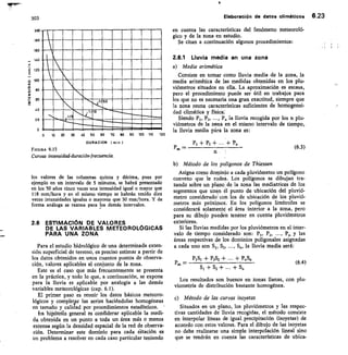 120
70 SO
10	 20	 30	 40 50 60
DURACION min I
90 100 110
303
200
150
160
_ 140
E 120
E
100
80
so
co
1/6
20
FIGURA 6.15
Curvas intensidad-duración-lrecuencia
Elaboración de datos climáticos 6.23
en cuenta las características del fenómeno meteoroló-
gico y de la zona en estudio.
Se citan a continuación algunos procedimientos:
2.6.1 Lluvia media en una zona
a) Media aritmética
Consiste en tomar como lluvia media de la zona, la
media aritmética de las medidas obtenidas en los plu-
viómetros situados en ella. La aproximación es escasa,
pero el procedimiento puede ser útil en trabajos para
los que no es necesaria una gran exactitud, siempre que
la zona reuna características suficientes de homogenei-
dad climática y física:
Siendo PI, P2,	 Pn la lluvia recogida por los n plu-
viómetros de la zona en el mismo intervalo de tiempo,
la Iluvia media pára la zona es:
Pi + P2 + ± P„
b) Método de los polígonos de Thiessen
Asigna como dominio a cada pluviómetro un polígono
convexo que le rodea. Los polígonos se dibujan tra-
zando sobre un plano de la zona las mediatrices de los
segmentos que unen él punto de ubicación del pluvió-
metro considerado con los de ubicación de los pluvió-
metros más próximos. En los polígonos limítrofes se
considerará solamente el área interior a la zona, pero
para su dibujo pueden tenerse en cuenta pluviómetros
exteriores.
Si las lluvias medidas por los pluviómetros en el inter-
valo de tiempo considerado son: Pi, P2,	 P„ y las
áreas respectivas de los dominios poligonales asignadas
a cada uno son S I, S2,	 S„, la lluvia media será:
PI S1 + P2S2 +	 + PuSn
S,	 S2 +	 S„
Los resultados son buenos en zonas llanas, con plu-
viornetría de distribución bastante homogénea.
c) Método de las curvas isoyetas
Situados en un plano, los pluviómetros y las respec-
tivas cantidades de lluvia recogidas, el método consiste
en interpolar lineas de igual precipitación (isoyetas) de
acuerdo con estos valores. Para el dibujo de las isoyetas
no debe realizarse una simple interpolación lineal sino
que se tendrán en cuenta las características de ubica-
los valores de las columnas quinta y décima, pues por
ejemplo en un intervalo de 5 minutos, se habrá presentado
en los 50 años cinco veces una intensidad igual o mayor que
118 mm/hora y en el mismo tiempo se habrán tenido diez
veces intensidades iguales o mayores que 30 mm/hora. Y de
forma análoga se razona para los demás intervalos.
2.6 ESTIMACIóN DE VALORES
DE LAS VARIABLES METEOROLÓGICAS
PARA UNA ZONA
Para el estudio hidrológico de una determinada exten-
sión superficial de terreno, es preciso estimar a partir de
los datos obtenidos en unos cuantos puntos de observa-
ción, valores aplicables al conjunto de la zona.
Este es el caso que más frecuentemente se presenta
en la práctica, y todo lo que, a continuación, se expone
para la lluvia es aplicable por analogía a las demás
variables meteorológicas (cap. 6.1).
El primer paso es reunir los datos básicos meteoro-
lógicos y completaar las series haciéndolas homogéneas
en tamaño y calidad por procedimientos estadísticos. '
fra hipótefis general es confiderar aplicable la medi-
da obtenida en un punto a toda un área más o menos
extensa según la densidad espacial de la red de observa-
ción. Determinar este dominio para cada atación es
un problema a resolver en cada caso particular teniendo
P„, (6.3)
P„, = (6.4)
 