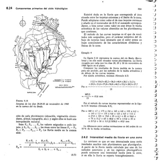 112,5 + 104,0 + 82,2 +36,0 + 48,4 + 28,1 + 31,3 +
+29,9+21,6+27,8+30,0+46,3+33,2+26,5+27,7
Pm -
15
685,5
'.,S.
11.4.
=45,6 mm
15
Por el método de curvas isoyetas representadas en la figu-
6,24 Componentes primarios del ciclo hidrológico	 304
FIGURA 6.16
Isoyetas de los días 28-29-30 de noviembre de 1968
en la cuenca del río Besós.
ción de cada pluviómetro (situación, vegetación circun-
dante, altitud, topografía, etc.), y según ellas se hará una
interpolación racional.
Sean P1, P2,	 P„ los valores asignados a cada iso-
yeta, y S1, S2, ..., 5„-I, las áreas entre las líneas P1 - P2,
P2 - P3, ..., P„_/ - P„. La lluvia media en la cuenca
será:
1, ± P2	 P2+ P3	 Pn-t + PE
S1+	 S2+ ... + 	 On-1
2	 2
(6.5)
Existirá duda en la lluvia que corresponde al área
situada entre las isoyetas extremas y el límite de la zona.
Puede adoptarse como valor el de esas isoyetas extremas
y añadir en el numerador de (6.5) el sumando correspon-
diente, o bien tomar como valor en esas áreas la media
aritmética de los valores obtenidos en los pluviómetros
que contienen.
El método de las curvas isoyetas es el que da resul-
tados más aceptables, pero el carácter subjetivo del di-
bujo de isoyetas hace necesario que el autor posea un
buen conocimiento de las características climáticas y
físicas de la zona.
Ejemplo 4
La figura 6.16 representa la cuenca del río Besós (Barce-
lona) y en ella están situados varios pluviómetros. La lluvia
recogida por cada-uno los días 28, 29 y 30 de noviembre de
1968 figura en el plano.
Comparar los resultados de lluvia medida en la cuenca
para ese período, por los métodos de la media aritmética y
de dibujo de las curvas isoyetas.
Por media aritmética, tenemos (fórmula 6.3)
ra 6.16 tenemos (fórmula 6.5),
Pm 180-x 1,7 + 175 x 2,0 + 165 x 4,0 + 155 X 6,2 +
+ 145 x 7,3 + 135 X 6,8 + 125 x 9,5 + 115 x
x 27,0 + 105 X 15,0 + 95 x 6,1 + 85 X 16,0 +
+ 75 X 31,2 + 65 X 80,0 + 45 x 115,0 + 35 X
X 217,0 + 30 X 313,2/1038,0 = 49,9 mm
La diferencia entre ambas estimaciones es del orden de un
10 % de la media aritmética.
2.6.2 Intensidad media de lluvia en una zona
Lo corriente es que en una determinada zona estén
instalados muchos más pluviómetros que pluviógrafos.
A partir de la lluvia media calculada por uno de los
métodos anteriores y de los registros pluviográficos
puede estimarse una intensidad media para la zona,
si en ella la lluvia se reparte homogéneamente.
m
 