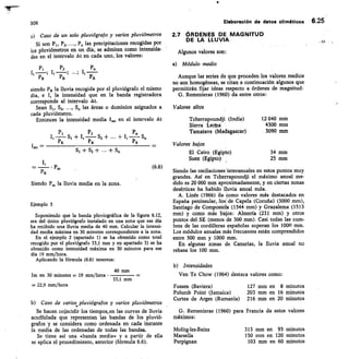 305
	
Elaboración de datos climáticos 6.25
Caso de un solo pluviógrajo y varios pluviómetros
Si son Pt , P2,	 Pn las precipitaciones recogidas por
los pluviómetros en un día, se admiten como intensida-
des en el intervalo At en cada uno, los valores:
	
P1	P2
I, —; •••; It
	
PR	 PR	 PR
siendo Pg la lluvia recogida por el pluviógrafo el mismo
	
día, e	 la intensidad que en la banda registradora
corresponde al intervalo At.
Sean Si , S2,	 S„ las áreas o dominios asignados a
cada pluviómetro.
Entonces la intensidad media I m, en el intervalo At
Pi	P2	P. c
+ It — S2 + + -
PR	 PR	 PR
St+Si+...+So
	PR
	P„,	 (6.6)
Siendo P,„ la lluvia media en la zona.
Ejemplo 5
Suponiendo que la banda pluviográfica de la figura 6.12,
sea del único pluviógrafo instalado en una zona que ese día
ha recibido una lluvia media de 40 mm. Calcular la intensi-
dad media máxima en 30 minutos correspondiente a la zona.
En el ejemplo 2 (apartado I) se ha obtenido como total
recogido por el pluviógrafo 33,1 mm y en apartado 3) se ha
obtenido como intensidad máxima en 30 minutos para ese
día 19 mm/hora.
Aplicando la fórmula (6.6) tenemos:
40 mm
Im en 30 minutos = 19 mm/hora • 	
33,1 mm
22,9 mm/hora
Caso de varios, pluviógrafos y varios pluviómetros
Se hacen coincidir los tiempos_en las curvas de lluvia
acuffulada que representan las bandas de los pluvió-
grafos y se considera como ordenada en cada instante
la media de las ordenadas de todas las bandas.
Se tiene así una «banda media» y a partir de ella
se aplica el procedimiento, anterior (fórmula 6.6).
2.7 ÓRDENE$ DE MAGNITUD
DE LA LLUVIA
Algunos valores son:
Módulo medio
Aunque las series de que proceden los valores medios
no son homogéneas, se citan a continuación algunos que
permitirán fijar ideas respecto a órdenes de magnitud:
G. Remenieras (1960) da entre otros:
Valores altos
Tcherrapoundji (India)
	
12 040 mm
Sierra Leapa
	
4300 mm
Tamatave (Madagascar)
	
3090 mm
Valores bajos
El Cairo (Egipto)
	
34 mm
Suez (Egipto)
	
25 mm
Siendo las oscilaciones interanuales en estos puntos muy
grandes. Así en Tcherrapoundji el máximo anual me-
dido es 20 000 mm aproximadamente, y en ciertas zonas
desérticas ha habido lluvia anual nula.
A. Linés (1966) da como valores más destacados en
España peninsular,	 de Capela (Coruña) (3000 mm),
Santiago de Compostelá (1544 mm) y Grazalema (1513
mm) y como más bajos: Almería (231 mm) y otros
puntos del SE (menos de 300 mm). Casi todas las cum-
bres de las cordilleras españolas superan los 1000 mm.
Los módulos anuales más frecuentes están comprendidos
entre 500 mm y 1000 mm.
En algunas zonas de Canarias, la lluvia anual no
rebasa los 100 mm.
Intensidades
Ven Te Chow (1964) destaca valores como:
Fussen (Baviera)
	
127 mm en 8 minutos
Polumb Point (Jamaica)
	
203 mm en 16 minutos
Curtea de Arges (Rumania)
	
216 mm en 20 minutos
G. Remenieras (1960) para Francia da estos valores
máximos:
Molitg-les-Bains
	
313 mm en 95 minutos
Marsella
	
150 mm en 120 minutos
Perpignan
	
103 mm en 60 minutos
 