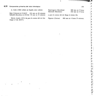 afr-
6.26 Componentes primarios del ciclo hidrológico
A. Linés (1966) señala en España estos valores:
Bejís (Valencia) el 15-10-57	 210 mm en 90 minutos
Sabadell (Barcelona) el 25-9-62 95 mm en 44 minutos
Martín Arnáiz (1971) da para la cuenca del río Llo-
bregat el día 20-9-71:
Esparraguera (Barcelona)
Martorell (Barcelona)
y para la cuenca del río Muga
Figueras (Gerona)	 400 mm
306
308 mm en 4 horas
350 mm en 6 horas
el mismo día:
en 4 horas 35 minutos.
 