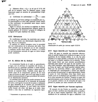 60 30
40
309
	
El ague en el suelo 6.29
Diámetro eficaz	 es tal que el 10 % del
peso de la muestra, tiene un diámetro menor. Juega
importante papel en estudios de permeabilidad (Capí-
tulo 8.2).
dw
Coeficiente de uniformidad
	
	 estan-
clio
do definido déo de forma análoga a la empleada para
La granulometría es tanto más uniforme cuanto menor
es este coeficiente. La porosidad tanto mayor cuanto
más se acerca a 1.
Según su textura, los terrenos se engloban en distin-
tas clases, pero las denominaciones tampoco gozan de
acuerdo general. El U.S.D.A.* propone el triángulo de
la figura 6.19 para clasificar los suelos.
3.3.2 Estructura
En condiciones naturales, los materiales que compo-
nen un suelo tienen una determinada disposición rela-
tiva. Esto es su estructura.
El capítulo 8.1 define conceptos como la porosidad
que son consecuencia de la estructura del suelo. Con-
viene precisar que la estructura no es utra constante
y cualquier acción física sobre el terreno, o el hecho
de que permanezca saturado de agua un cierto tiempo
puede cambiarla.
3.4 EL AGUA EN EL SUELO
La componente líquida en el suelo es, generalmente,
el agua, que al atravesar la superficie del terreno, se
distribuye por él, quedando sometida a varias fuerzas,
de cuya intensidad depende el mayor o menor grado de
fijación al material sólido. También existe agua for-
mando parte de la composición química de las rocas
y agua en forma de vapor, pero en lo que sigue se consi-
derará fundamentalmente el agua procedente del exterior
en un determinado momento.
La cantidad total de agua que puede extraerse de una
muestra en el laboratorio es el contenido de humedad
del suelo, y será igual a la suma de los pesos o volúmenes
de agua obtenidos de la muestra por procedimientos
progresivamente enérgicos, lo sual indica que existen
varlás formas «de estar» del agua en el suelo. Aten-
diendo a esta idea se establecen los siguientes tipos:
• Departamento de Agricultura de EE.UU.
1.

1013	 00	 00	 70 	 60	 50	 l0
	
5G	 20	 10
PORCENTAJE CE ARBIA
FIGURA 6.19
Clasificacidn de suelos por texturas según U.S.D.A.
3.4.1 Agua retenida por fuerzas no capilares
Parte del agua es retenida por atracción eléctrica,
dado el carácter dipolar de la molécula de agua y de las
superficies de los cristales sólidos. A su vez, las sales
disueltas en el aguá tienden a retenerla con una intensi-
dad igual a la presión osmótica de la solución. Todas
estas causas hacen que sean precisos procedimientos
especiales para separar este agua de una muestra. Cas-
tany (1963) distingue: agua higroscópica, sólo separable
en forma de vapor, que forma parcelas aisladas adsor-
bidas por las partículas sólidas y agua pelicular que
se desprende por centrifugación y forma una película
que envuelve las partículas y el agua higroscópica. Desde
el punto de vista hidrológico estos tipos tienen poco
interés, pues no se desplazan por gravedad, ni se extraen
de la zona saturada por bombeo. Tampoco es agua útil
agronómicamente, pues la fuerza de succión de las raíces
es, en general, inferior a la de retención del agua y las
plantas no pueden por tanto extraerla del terreno.
3.4.2 Agua retenida por fuerzas capilares
El contacto de dos fluidos no miscibles —caso del
agua y el aire— produce una atracción entre sus molécu-
las que se llama tensión superficial. Esto, unido a la
tendencia de las moléculas de agua a adherirse a los
00
 