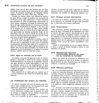 6.30 Componentes primarios del ciclo hidrológico	
310
sólidos, hace que el agua sea retenida por los finos
canalículos que existen en el suelo llenos de aire. Estas
causas de retención constituyen las llamadas fuerzas
capilares (Davis, De Wiest, 1966, págs. 186-188).
Cuando un terreno recibe una aportación exterior
de agua (lluvia o riego) se produce una saturación de
los huecos en las capas superiores y el agua desciende
por gravedad. Al cesar la aportación,, transcurrido un
cierto tiempo, desaparece el estado de saturación, pero
parte del agua queda retenida en el terreno por fuerzas
capilares. Su distribución es irregular y ello hace que
se la conozca con el nombre de agua capilar aislada
o suspendida. Esta es la única forma de agua del suelo
que aprovechan las plantas (excepción hecha de las
freatofitas, Cap. 6.4), pues la fuerza de succión de las
raíces es suficiente para extraer una parte de ella. Tiene
por tanto un gran interés agronómico.
El mismo efecto de capilaridad se produce sobre el
agua de la zona saturada, en el interior del terreno.
En este caso, la aportación de agua para el fenómeno
es permanente (mientras haya agua en el acuífero) y el
agua así retenida se llama agua capilar continua o sos-
tenida. Este tipo de agua acompaña a la fuente de ali-
mentación en sus fluctuaciones, y, al menos en su parte
inferior, también satura la zona que ocupa.
3.4.3 Agua no retenida por el suelo
Por último, otra parte del agua que recibe un terreno,
penetra y desciende a través de los huecos, sometida
fundamentalmente a la acción de la gravedad. Cuando
este agua alcanza un fondo impermeable, o una zona
ya saturada satura a su vez completamente la zona
suprayacente. Se conoce con el nombre de agua gravífica
o agua de gravitación y constituye el agua subterránea
propiamente dicha.
Está contenida en el suelo, pero no retenida por él
y circula libremente por efecto de los gradientes piezo-
métricos.
3.5 HUMEDAD DEL SUELO, SU MEDIDA
El término humedad del suelo se emplea para refe-
rirse al agua retenida por él, y así distinguirla del agua
subterránea propiamente dichk, (3.4.3).
Los procedimientos más exactos para medirla son
los de laboratorio, siempre que la muestra del suelo
se extraiga y transporte con las debidas precauciones
para conservar íntegra su humedad.
Pero en la práctica, es útil y rápido el determinar
«in sittn la humedad del suelo y para ello se emplean
diversos métodos y aparatos, que deben ser previamente
calibrados con medidas de laboratorio. Algunos son:
3.5.1 Bloques porosos absorbentes
Se sitúan en el terreno, pesándolos antes y después
de la operación. El contenido de agua, está expresado
por la diferencia entre ambas mediciones.
3.5.2 Tensiometros
Son recipientes porosos, generalmente de cerámica,
llenos de agua y provistos de un manómetro que mide
la tensión del agua interior. Introducido en el suelo,
una vez establecido el equilibrio respecto al contenido
de humedad de éste, se mide de nuevo la tensión del
agua interior y se relaciona la diferencia respecto a la
medida inicial con el contenido de humedad del suelo
mediante unas curvas de tarado previamente cons-
truidas.
Tienen el inconveniente de ser de empleo delicado
y estar su campo de acción limitado a menos de una
atmósfera de presión.
3.5.3 Métodos que relacionan
conductividad eléctrica del suelo
con su contenido de humedad
Miden, por medio de un puente de Wheastone, uno
de cuyos extremos se situa en el terreno, la conducti-
vidad eléctrica de éste. Posteriormente las medidas se
traducen a contenido de humedad.
3.5.4 Métodos geofísicos
La resistividad eléctrica al paso de una corriente,
a través de materiales húmedos, es función entre otras
variables, del grado de humedad. En esto se basan algu-
nos aparatos como el de G. J. Bouyoucos, que consiste
en envolver dos electrodos en un material que absorbe
humedad (yeso, nylon, etc.) y enterrarlos en el suelo.
Un puente de Wheastone mide los cambios de resisti-
vidad, según la humedad absorbida por las envolturas
y se relacionan ambas magnitudes mediante curvas de
tarado.
Situando una fuente de neutrones rápidos en el
suelo, los emitidos chocan con los núcleos del hidrógeno
del agua y pierden energía. Un detector mide el flujo
de neutrones térmicos o epitérmicos resultante de la
interacción, el cual se relaciona con el contenido de
humedad, mediante curvas adecuadas.
 