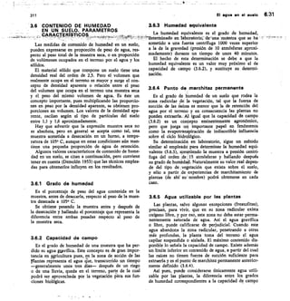311
	
El agua en el suelo 6.31
3.6 CONTENIDO DE HUMEDAD
EN UN SUELO. PARAMETROS
CARACTERISTICOS
Las medidas de contenido de humedad en un suelo,
pueden expresarse en proporción de peso de agua, res-
pecto al peso total de la muestra seca, o en proporción
de volúmenes ocupados en el terreno por el agua y los
sólidos.
El material sólido que compone un suelo tiene una
densidad real del orden de 2,5. Pero el volumen que
realmente ocupa en el terreno es mayor y surge el con-
cepto de densidad aparente o relación entre el peso
del volumen que ocupa en el terreno una muestra seca
y el peso del mismo volumen de agua. Es éste un
concepto importante, pues multiplicando las proporcio-
nes en peso por la densidad aparente, se obtienen pro-
porciones en volumen. Los valores de la densidad apa-
rente, oscilan según el tipo de partículas del suelo
entre 1,1 y 1,6 aproximadamente.
Hay que advertir que la expresión muestra seca no
es absoluta, pero en general se acepta como tal, una
muestra sometida a desecación en un horno, a tempe-
ratura de 105° C, aunque en estas condiciones aún man-
tiene una pequeña proporción de agua de retención.
Algunos valores característicos de contenido de hume-
dad en un suelo, se citan a continuación, pero conviene
tener en cuenta (Demolón 1953) que las técnicas emplea-
das para obtenerlos influyen en los resultados.
3.6.1 Grado de humedad
Es el porcentaje de peso del agua contenida en la
muestra, antes de decerarla, respecto al peso de la mues-
tra desecada a 105° C.
Se obtiene pesando la muestra antes y después de
la desecación y hallando el porcentaje que representa la
diferencia entre ambas pesadas respecto al peso de
la muestra seca.
3.6.2 Capacidad de campo
Es el grado de humedad de una muestra que ha per-
dido su agua gavífica. Este concepto es de gran impor-
tancia en ragricultura pues, en la zona de acción de las
ffiantas repitsenta el agua crue, transcurrido un tiempo
—generalmente unos tres días— después de un riego
o de una Iluvia, queda en el terreno, parte de la cual
podrá ser aprovechada por la vegetación iSitra sus fun-
ciones biológicas.
3.6.3 Humedad equivalente
La humedad equivalente es el grado de humedad,
—
detenninado en laboratorio; de .una muestra' que se ha
sometido a una fuerza centrífuga 1000 veces superior
a la de la gravedad (presión de 10 atmósferas aproxi-
madamente) durante un tiempo de unos 40 minutos.
El hecho de esta determinación se debe a que la
humedad equivalente es un valor muy próximo al de
capacidad de campo (3.6.2), y sustituye su determi-
nación.
3.6.4 Punto de marchitez permanente
Es el grado de humedad de un suelo que rodea la
zona radicular de la vegetación, tal que la fuerza de
succión de las iaíces es menor que la de retención del
agua por el terreno y en consecuencia las plantas no
pueden extraerla. Al igual que la capacidad de campo
(3.6.2) es un conCepto eminentemente agronómico,
pero que juega un importante papel en fenómenos
como la evapotranspiración de indiscutible influencia
sobre el ciclo hidrólógico.
Su determinación en laboratorio, sigue un método
similar al empleado para determinar la humedad equi-
valente (3.6.3), sometiendo la muestra a presión centrí-
fuga del orden cle 15 atmósferas y hallando después
su grado de humedald. Naturalmente su valor real depen-
de del tipo de vegetación que exista sobre el suelo,
y sólo a partir de iexperiencias de marchitamiento de
plantas (de ahí str nombre) podrá obtenerse en cada
caso.
3.6.5 Agua utilizable por las plantas
Las plantas, salvo algunas excepciones (freatofitas),
precisan, para vivir, que en su zona radicular exista
oxígeno libre, y por eso, esta zona no debe estar perma-
nentemente saturada de agua. Así el agua gravífica
o libre, puede calificarse de perjudicial. Cuando este
agua abandona la zona radicular, penetrando a otras
más profundas, la planta toma del terreno el agua
capilar suspendida o aislada. El máximo contenido dis-
ponible lo señala la capacidad de campo. Existe además
un límite inferior en contenido de agua, a partir del cual
las raíces no tienen fuerza de succión suficiente para
extraerla y es el punto de marchitez permanente anterior-
mente definido (3.6.4).
Así pues, puede considerarse únicamente agua utili-
zable por las plantas, la diferencia entre los grados
de humedad correspondientes a la capacidad de campo
 