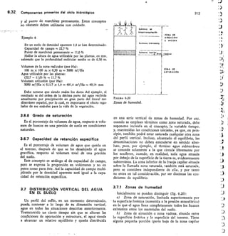 FIGURA 620
Zonas de humedad.
312
A 05
EACION
AD OSA
1 go
%
la Subzong	 de
evapotronspiración
rol
AJR
0
Subzona intermedia
1111211111111111119 Sub euPils Ni t	 6i
ZON
SAT
ico
A OE
URACION
Ejemplo 6
En un suelo de densidad aparente 1,4 se han determinado:
Capacidad de campo = 22,7 %
Punto de marchitez permanente = 11,0 %
Hallar la altura de agua utilizable por las plantas, en mm,
sabiendo que la profundidad radicular media es de 0,30 m.
Volumen de la zona radicular (por Ha):
100 m x 100 m x 0,30 m = 3000 m'/Ha
Agua utilizable por las plantas:
(22,7— 11,0) %	 11,7%
Volumen utilizable (por Ha):
3000 m'/Ha x 0,117 x 1,4 = 491,4 m3/Ha = 49,14 mm
Debe notarse que siendo reales los datos del ejemplo, el
resultado es del orden de la décima parte del agua recibida
anualmente por precipitación en gran parte del litoral me-
diterráneo español, por lo cual, es importante el efecto regu-
lador de ese embalse para la vida de la vegetación.
3.6.6 Grado de saturación
Es el porcentaje de volumen de agua, respecto a volu-
men de huecos en una porción de suelo en condiciones
naturales.
3.6.7 Capacidad de retención específica
Es el porcentaje de volumen de agua que queda en
el terreno, después de que se ha desalojado el agua
gravífica, respecto al volumen total de una porción
del suelo.
Este concepto es análogo al de capacidad de campo,
pero se expresa la proporción en volúmenes y no en
pesos como para éste. Así la capacidad de campo multi-
plicada por la densidad aparente será igual a la capa-
cidad de retención específica.
3.7 DISTRIBUCIÓN VERTICAL DEL AGUA
EN EL SUELO
Un perfil del suelo, en un momento determinado,
puede, contener a lo largo de su dimensión vertical,
agua en todas las situaciones descritas anteriormente.
Transcurrido un cierto tiempo sin que se alteren las
condiciones de aportación y estructura, el agua— tiende
a alcanzar un relativo equilibrio y queda distribuida
6.32	 Componentes Primarios del ciclo hidrológico
y al punto de marchitez permanente. Estos conceptos
no obstante deben utilizarse con cuidado.
en una serie vertical de zonas de humedad. Por eso,
cuando se emplean términos como zona saturada, debe
suponerse incluida en el concepto, la variable tiempo,
y, mantenidas las condiciones iniciales, ya que, en prin-
cipio, también podrá estar saturada cualquier otra zona
del perfil vertical. Incluso, alcanzado el equilibrio, las
denominaciones no deben entenderse en sentido abso-
luto, pues, por ejemplo, el término agua subterránea
se concede solamente a la que circula libremente por
los acuíferos, cuando, en realidad, toda agua situada
por debajo de la superficie de la tierra es, evidentemente
subterránea. La zona inferior de la franja capilar situada
sobre la llamada zona saturada, también está saturada,
pero se considera independiente de ella, y por tanto
no entra en tal consideración, por ser distintas las con-
diciones de equilibrio.
3.7.1 Zonas de humedad
Inicialmente se pueden distinguir (fig. 6.20):
Zona de saturación, limitada superiormente por
• la superficie freática (sometida a la presión atmosférica)
en la que el agua llena completamente todos los huecos
existentes entre los materiales del suelo.
Zona de aireación o zona vadosa, situada entre
la superficie freática y la superficie del terreno. Tiene
alguna pequeña porción (parte baja de la zona capilar
 