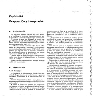 )
LI
Capítulo 6.4
Evaporación y transpiración
4.1 INTRODUCCIÓN
Una gran parte del agua que llega a la tierra, vuelve
a la atmósfera en forma de vapor, directamente por
evaporación o, a través de las plantas por transpiración.
La cantidad de agua que así escapa al posible uso
por el hombre, dada la dificultad de medir por separado
ambos términos, se reúne frecuentemente bajo el nombre
de evapotranspiración (cap. 6.5).
La influencia de estos fenómenos sobre el ciclo hidro-
lógico, es, evidentemente, importante, si se considera
que en muchos lugares del mundo, el 70 % de la preci-
pitación que llega a la tierra es devuelta a la atmósfera
por evapotranspiración y en algunos otros este porcen-
taje alcanza el 90 % (W. R. Hamon 1966).
Desde el punto de vista hidrológico, la evapotranspi-
ración entra, dentro del balance hídrico, en el conside-
rando de pérdidas.
En este capítulo se estudiarán por separado la evapo-
ración y la transpiración.
4.2 EVAPORACIÓN
4.2.1 Concepto
La evaporación es el resultado del proceso físico, por
el cual el agua cambia de estado líquido a gaseoso,
retornando, directamente, a la atmósfera en forma de
vapor.
También el agua en estado sólido —nieve, hielo, etc.—
puede pasar directamente a vapor y el fenómeno se llama
sublimación. '-
A efectos de estimar las pérdidas por evaporación
en una zona, el término se entenderá en sentido amplio,
incluyendo la sublimación. No se incluirá, eñ cambio,
la evaporación de gotas de agua en su recorrido des-
cendente antes de llegar a la superficie de la tierra
pues aquellas tampoco se habrán contabilizado como
aportación (precipitación) en un hipotético balance
hídrico.
La evaporación es un cambio de estado y precisa
una fuente de energía que proporcione a las moléculas
de agua, la suficiente para efectuarlo. De forma directa
o indirecta, esta energía procede de las radiaciones
solares.
Todo tipo de agua en la superficie terrestre está
expuesta a la evaporación. El fenómeno será tanto más
difícil cuanto menor sea la agitación de las moléculas
y tanto más intenso cuanto mayor sea la cantidad de
agua con posibilidad de evaporarse.
Finalmente será necesario que el aire que envuelve
la superficie evaporante tenga capacidad para admitir
el vapor de agua. Es lo que se conoce con el nombre
de poder evaporante de la atmósfera.
Considerando la evaporación de una superficie de
agua libre (lago, río, etc.) como la forma más simple
del proceso, éste puede esquematizarse así:
Las moléculas de agua están en continuo movimiento.
Cuando llegan a la superficie del líquido, se calientan
por efecto de la radiación solar, aumenta su temperatura
y en consecuencia su velocidad, creciendo por tanto,
su energía cinética, hasta que algunas consiguen libe-
rarse de la atracción de las moléculas adyacentes, y atra-
vesar la interfacies líquido-gas, convirtiéndose en vapor.
Ahora bien, la capa de aire inmediata a la superficie,
se satura pronto y ocurre simultáneamente a la evapo-
ración el proceso inverso, por el que las moléculas se
condensan y vuelven al estado líquido. La diferencia
entre la cantidad de moléculas que abandonan el líquido
y la cantidad de moléculas que vuelven a él, marca
el carácter global del fenómeno. Si es positiva se está
produciendo evaporación. Si es negativa condensación.
El calor absorbido por la unidad de masa de agua
I )
k
LY.
ry=
 
